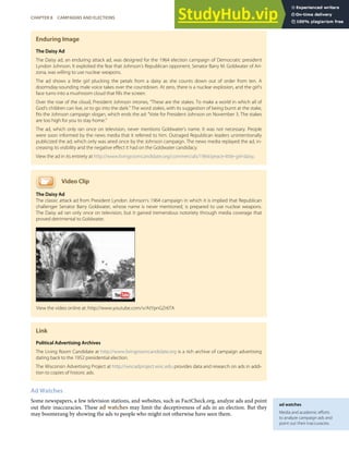 ad watches
Media and academic eﬀorts
to analyze campaign ads and
point out their inaccuracies.
Enduring Image
The Daisy Ad
The Daisy ad, an enduring attack ad, was designed for the 1964 election campaign of Democratic president
Lyndon Johnson. It exploited the fear that Johnson’s Republican opponent, Senator Barry M. Goldwater of Ari-
zona, was willing to use nuclear weapons.
The ad shows a little girl plucking the petals from a daisy as she counts down out of order from ten. A
doomsday-sounding male voice takes over the countdown. At zero, there is a nuclear explosion, and the girl’s
face turns into a mushroom cloud that ﬁlls the screen.
Over the roar of the cloud, President Johnson intones, “These are the stakes. To make a world in which all of
God’s children can live, or to go into the dark.” The word stakes, with its suggestion of being burnt at the stake,
ﬁts the Johnson campaign slogan, which ends the ad: “Vote for President Johnson on November 3. The stakes
are too high for you to stay home.”
The ad, which only ran once on television, never mentions Goldwater’s name. It was not necessary. People
were soon informed by the news media that it referred to him. Outraged Republican leaders unintentionally
publicized the ad, which only was aired once by the Johnson campaign. The news media replayed the ad, in-
creasing its visibility and the negative eﬀect it had on the Goldwater candidacy.
View the ad in its entirety at http://www.livingroomcandidate.org/commercials/1964/peace-little-girl-daisy.
Video Clip
The Daisy Ad
The classic attack ad from President Lyndon Johnson’s 1964 campaign in which it is implied that Republican
challenger Senator Barry Goldwater, whose name is never mentioned, is prepared to use nuclear weapons.
The Daisy ad ran only once on television, but it gained tremendous notoriety through media coverage that
proved detrimental to Goldwater.
Link
Political Advertising Archives
The Living Room Candidate at http://www.livingroomcandidate.org is a rich archive of campaign advertising
dating back to the 1952 presidential election.
The Wisconsin Advertising Project at http://wiscadproject.wisc.edu provides data and research on ads in addi-
tion to copies of historic ads.
Ad Watches
Some newspapers, a few television stations, and websites, such as FactCheck.org, analyze ads and point
out their inaccuracies. These ad watches may limit the deceptiveness of ads in an election. But they
may boomerang by showing the ads to people who might not otherwise have seen them.
View the video online at: http://www.youtube.com/v/AtYpnGZr6TA
CHAPTER 8 CAMPAIGNS AND ELECTIONS 187
 