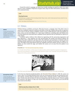 debates
Formal meetings between
candidates running for oﬃce,
typically moderated by an
impartial party, that allow
candidates discuss issues and
policy positions.
Kennedy-Nixon debate
The ﬁrst-ever televised
presidential debate between
Vice President Richard Nixon
and Senator John F. Kennedy
in 1960.
Toward the end of a campaign, ad checks have trouble standing out amid the clutter of so many
ads for so many candidates. People also can ignore them, skip over them with remotes, and delete them
with a keyboard stroke.
Link
Ensuring Accuracy
FactCheck.org is a project of the Annenberg Public Policy Center, which checks ads and news stories for inac-
curacies on a continuing basis.
Learn more about FactCheck.org at http://www.FactCheck.org.
2.2 Debates
Debates between candidates running for oﬃce have become a campaign ritual. They allow voters to
assess how candidates respond to questions and think on their feet. Debates also provide an opportun-
ity for voters to directly compare candidates’ stands on issues. While television is the most popular me-
dium, voters can tune into debates via a wide range of platforms, including radio and Internet sites.
YouTube debates have been held where candidates answer questions that are submitted on video by av-
erage citizens.
Candidates seek to inﬂuence their debates by negotiating with the sponsoring organization and
their opponents.[20] They negotiate over who will participate, the number and timing of debates, the
subjects that will be addressed, and who will be the moderators and questioners. No detail is left out,
including whether questions can be followed-up, the type of audience involvement, the length of an-
swers, the height of the podia behind which the candidates will stand, whether and how much the can-
didates can move about the stage, and whether the camera can cut away from the speaker to an
opponent.
FIGURE 8.7 The Televised Kennedy-Nixon Debate
Vice President Richard Nixon, conﬁdent about his debating skills, underestimated the importance of appearance.
He was wan and sweating in contrast to his assured opponent, Senator John F. Kennedy, during the ﬁrst televised
debate of the 1960 presidential election.
Source: Photo courtesy of the National Parks Service, http://commons.wikimedia.org/wiki/File:Kennedy_Nixon_Debat_%281960%29.jpg.
In the ﬁrst-ever televised presidential debate, the Kennedy-Nixon debate in 1960, the camera cut
away to show Vice President Richard Nixon, who was recovering from the ﬂu and wearing heavy pan-
cake makeup, sweating while his opponent, Senator John F. Kennedy (D-MA), coolly answered ques-
tions. Viewers who saw the debate on television declared Kennedy the debate winner. However, people
who listened to the debate on radio were turned oﬀ by Kennedy’s heavy Boston accent and felt that
Nixon had won the debate.
Link
1960 Kennedy-Nixon Debate (Part I) (1960)
Watch video of the Kennedy-Nixon Debate, 1960 at http://www.archive.org/details/1960_kennedy-nixon_1.
188 AMERICAN GOVERNMENT AND POLITICS IN THE INFORMATION AGE VERSION 1.0.1
 