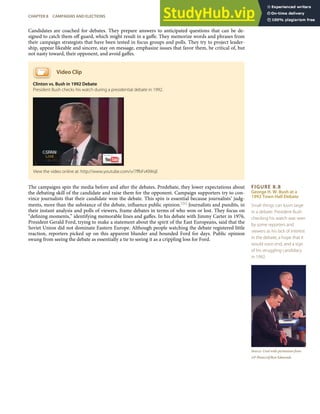 FIGURE 8.8
George H. W. Bush at a
1992 Town Hall Debate
Small things can loom large
in a debate: President Bush
checking his watch was seen
by some reporters and
viewers as his lack of interest
in the debate, a hope that it
would soon end, and a sign
of his struggling candidacy
in 1992.
Source: Used with permission from
AP Photo/stf/Ron Edmonds.
Candidates are coached for debates. They prepare answers to anticipated questions that can be de-
signed to catch them oﬀ guard, which might result in a gaﬀe. They memorize words and phrases from
their campaign strategists that have been tested in focus groups and polls. They try to project leader-
ship, appear likeable and sincere, stay on message, emphasize issues that favor them, be critical of, but
not nasty toward, their opponent, and avoid gaﬀes.
Video Clip
Clinton vs. Bush in 1992 Debate
President Bush checks his watch during a presidential debate in 1992.
The campaigns spin the media before and after the debates. Predebate, they lower expectations about
the debating skill of the candidate and raise them for the opponent. Campaign supporters try to con-
vince journalists that their candidate won the debate. This spin is essential because journalists’ judg-
ments, more than the substance of the debate, inﬂuence public opinion.[21] Journalists and pundits, in
their instant analysis and polls of viewers, frame debates in terms of who won or lost. They focus on
“deﬁning moments,” identifying memorable lines and gaﬀes. In his debate with Jimmy Carter in 1976,
President Gerald Ford, trying to make a statement about the spirit of the East Europeans, said that the
Soviet Union did not dominate Eastern Europe. Although people watching the debate registered little
reaction, reporters picked up on this apparent blunder and hounded Ford for days. Public opinion
swung from seeing the debate as essentially a tie to seeing it as a crippling loss for Ford.
View the video online at: http://www.youtube.com/v/7ﬀbFvKlWqE
CHAPTER 8 CAMPAIGNS AND ELECTIONS 189
 
