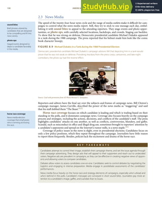 sound bites
Brief phrases uttered by
candidates that are designed
to be compelling and ﬁt into
news stories.
photo ops
Staged events designed to
depict a candidate favorably
in the media.
horse race coverage
News-media election
coverage that emphasizes
who is winning and losing
the race.
2.3 News Media
The speed of the twenty-four-hour news cycle and the range of media outlets make it diﬃcult for cam-
paigns to control what the news media report. Still, they try to stick to one message each day, embel-
lishing it with sound bites to appeal to the attending reporters. They stage events and photo oppor-
tunities, or photo ops, with carefully selected locations, backdrops, and crowds. Staging can backﬁre.
To show that he was strong on defense, Democratic presidential candidate Michael Dukakis appeared
in a tank during the 1988 campaign. The press reported that his helmet made him look like the comic
book character Snoopy.
FIGURE 8.9 Michael Dukakis in a Tank during the 1988 Presidential Election
Democratic presidential candidate Michael Dukakis’s campaign advisors felt that depicting him in a tank would
prove that he was not weak on defense. Provoking mockery from the press corps, cartoonists, and late-night
comedians, the photo op had the reverse eﬀect.
Source: Used with permission from AP Photo/Michael E. Samojeden.
Reporters and editors have the ﬁnal say over the subjects and frames of campaign news. Bill Clinton’s
campaign manager, James Carville, described the power of the news media as “staggering” and said
that his staﬀ dubbed them “The Beast.”[22]
Horse race coverage focuses on which candidate is leading and which is trailing based on their
standing in the polls, and it dominates campaign news. Coverage also focuses heavily on the campaign
process and strategies, including the actions, decisions, and conﬂicts of the candidate’s staﬀ. The press
highlights candidates’ attacks on one another, as well as conﬂicts, controversies, blunders, and gaﬀes.
Scandal, such as misconduct in oﬃce and illegal drug use, sometimes brought to reporters’ attention by
a candidate’s opponents and spread on the Internet’s rumor mills, is a news staple.[23]
Coverage of policy issues in the news is slight, even in presidential elections. Candidates focus on
only a few policy positions, which they repeat throughout the campaign. Journalists have little reason
to report them frequently. Besides, policies lack the excitement and drama of the horse race.
K E Y T A K E A W A Y S
Candidates attempt to control their image, establish their campaign theme, and set the issue agenda through
their campaign advertising. They design ads that will appeal to their supporters and reach out to undecided
voters. Negative ads are prevalent in campaigns, as they can be eﬀective in creating negative views of oppon-
ents and allowing voters to compare candidates.
Debates allow voters to assess candidates one-on-one. Candidates seek to control debates by negotiating the
logistics and engaging in intense preparation. Media engage in postdebate assessments of the candidates’
performances.
News media focus heavily on the horse race and strategy elements of campaigns, especially who’s ahead and
who’s behind in the polls. Candidate’s messages are conveyed in short sound bites. Journalists pay more at-
tention to a candidate’s image, gaﬀes, and scandals than to issues.
190 AMERICAN GOVERNMENT AND POLITICS IN THE INFORMATION AGE VERSION 1.0.1
 