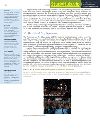 caucuses
Meetings of party members
at which delegates to the
nominating convention are
selected; these delegates
then decide on the party’s
nominee, who will run in the
general election.
primaries
Elections in which party
members vote for delegates
to the nominating
convention; these delegates
then choose the party’s
nominee, who will enter the
general election.
front-load primaries
Primaries that states hold
early in the process in order
to increase their inﬂuence
over who secures the
presidential nomination.
super delegates
Delegates to the Democratic
National Convention who are
party luminaries, members of
the Democratic National
Committee, governors, and
members of Congress. These
delegates do not have to run
for delegate in caucuses or
primaries.
national nominating
conventions
Meetings held by political
parties to formalize the
selection of their candidates
for president and vice
president and to establish a
party platform
Delegates to the party nominating conventions are selected through caucuses and primaries.
Some states hold caucuses, often lengthy meetings of the party faithful who choose delegates to the
party’s nominating convention. The ﬁrst delegates are selected in the Iowa caucuses in January. Most
convention delegates are chosen in primary elections in states. Delegates are allocated proportionally to
the candidates who receive the most votes in the state. New Hampshire holds the ﬁrst primary in Janu-
ary, ten months before the general election. More and more states front-load primaries—hold them
early in the process—to increase their inﬂuence on the presidential nomination. Candidates and the
media focus on the early primaries because winning them gives a campaign momentum.
The Democrats also have super delegates who attend their nominating convention. Super deleg-
ates are party luminaries, members of the National Committee, governors, and members of Congress.
At the 2008 Democratic convention they made up approximately 18 percent of the delegates.
3.2 The National Party Conventions
The Democratic and Republican parties hold their national nominating conventions toward the
end of the summer of every presidential election year to formally select the presidential and vice presid-
ential candidates. The party of the incumbent president holds its convention last. Conventions are de-
signed to inspire, unify, and mobilize the party faithful as well as to encourage people who are unde-
cided, independent, or supporting the other party to vote for its candidates.[24] Conventions also ap-
prove the party’s platform containing its policy positions, proposals, and promises.
Selecting the party’s nominees for president and vice president is potentially the most important
and exciting function of national conventions. But today, conventions are coronations as the results are
already determined by the caucuses and primaries. The last presidential candidate not victorious on the
ﬁrst ballot was Democrat Adlai Stevenson in 1952. The last nominee who almost lacked enough deleg-
ates to win on the ﬁrst ballot was President Gerald Ford at the 1976 Republican National Convention.
Presidential candidates choose the vice presidential candidate, who is approved by the convention.
The vice presidential candidate is selected based on a number of criteria. He or she might have experi-
ence that compliments that of the presidential nominee, such as being an expert on foreign aﬀairs while
the presidential nominee concentrates on domestic issues. The vice presidential nominee might bal-
ance the ticket ideologically or come from a battleground state with many electoral votes. The choice
for a vice presidential candidate can sometimes be met with dissent from party members.
FIGURE 8.10 John McCain and Barack Obama Accepting Their Nominations
Republican John McCain and his running mate, former Alaska governor Sarah Palin, and Democrat Barack Obama
and his running mate, former Delaware senator Joe Biden, accept their party’s nominations for president in 2008 to
great fanfare.
Source: Used with permission from Getty Images.
192 AMERICAN GOVERNMENT AND POLITICS IN THE INFORMATION AGE VERSION 1.0.1
 