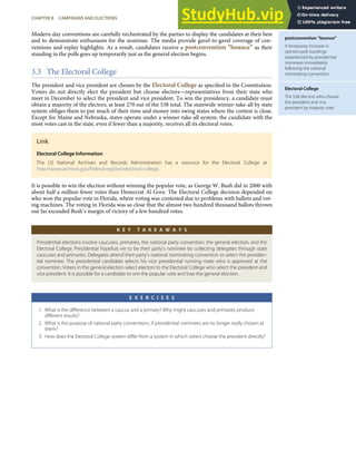 postconvention “bounce”
A temporary increase in
opinion-poll standings
experienced by presidential
nominees immediately
following the national
nominating convention.
Electoral College
The 538 electors who choose
the president and vice
president by majority vote.
Modern-day conventions are carefully orchestrated by the parties to display the candidates at their best
and to demonstrate enthusiasm for the nominee. The media provide gavel-to-gavel coverage of con-
ventions and replay highlights. As a result, candidates receive a postconvention “bounce” as their
standing in the polls goes up temporarily just as the general election begins.
3.3 The Electoral College
The president and vice president are chosen by the Electoral College as speciﬁed in the Constitution.
Voters do not directly elect the president but choose electors—representatives from their state who
meet in December to select the president and vice president. To win the presidency, a candidate must
obtain a majority of the electors, at least 270 out of the 538 total. The statewide winner-take-all by state
system obliges them to put much of their time and money into swing states where the contest is close.
Except for Maine and Nebraska, states operate under a winner-take-all system: the candidate with the
most votes cast in the state, even if fewer than a majority, receives all its electoral votes.
Link
Electoral College Information
The US National Archives and Records Administration has a resource for the Electoral College at
http://www.archives.gov/federal-register/electoral-college.
It is possible to win the election without winning the popular vote, as George W. Bush did in 2000 with
about half a million fewer votes than Democrat Al Gore. The Electoral College decision depended on
who won the popular vote in Florida, where voting was contested due to problems with ballots and vot-
ing machines. The voting in Florida was so close that the almost two hundred thousand ballots thrown
out far exceeded Bush’s margin of victory of a few hundred votes.
K E Y T A K E A W A Y S
Presidential elections involve caucuses, primaries, the national party convention, the general election, and the
Electoral College. Presidential hopefuls vie to be their party’s nominee by collecting delegates through state
caucuses and primaries. Delegates attend their party’s national nominating convention to select the presiden-
tial nominee. The presidential candidate selects his vice presidential running mate who is approved at the
convention. Voters in the general election select electors to the Electoral College who select the president and
vice president. It is possible for a candidate to win the popular vote and lose the general election.
E X E R C I S E S
1. What is the diﬀerence between a caucus and a primary? Why might caucuses and primaries produce
diﬀerent results?
2. What is the purpose of national party conventions, if presidential nominees are no longer really chosen at
them?
3. How does the Electoral College system diﬀer from a system in which voters choose the president directly?
CHAPTER 8 CAMPAIGNS AND ELECTIONS 193
 
