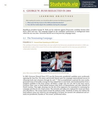 4. GEORGE W. BUSH REELECTED IN 2004
L E A R N I N G O B J E C T I V E S
After reading this section, you should be able to answer the following questions:
1. What were the key issues in the 2004 presidential election?
2. How did the media depict the candidates during the campaign?
Republican president George W. Bush ran for reelection against Democratic candidate Senator John
Kerry (MA) and won. The campaign hinged on the candidates’ performance in battleground states
where the race was close. Terrorism and the war in Iraq were key campaign issues.
4.1 The Nominating Campaign
FIGURE 8.11 Howard Dean Speaking at a DNC Event
The candidacy of Governor Howard Dean, who was vying for the Democratic presidential nomination in 2004, was
derailed after a video of the scream he let out when addressing his supporters at the Iowa caucuses ignited an
unfavorable media blitz.
Source: Photo courtesy of Matt Wright, http://commons.wikimedia.org/wiki/File:HowardDeanDNC.jpg.
In 2003, Governor Howard Dean (VT) was the Democratic presidential candidate most vociferously
opposing the Iraq War. His stance and forceful rhetoric gave his campaign unprecedented success in
obtaining funds and volunteers through the web.[25] This accomplishment surprised the news media,
generated reams of favorable coverage for him, helped him to raise funds, and transformed him from a
marginal candidate to the front runner—all before a single vote was cast. But in the Iowa caucus,
Governor Dean came in third behind Senators John Kerry of Massachusetts and John Edwards of
North Carolina. That night, shouting over the din of his supporters, he committed to continuing his
campaign and then let out a loud scream. The networks and cable news replayed the visual and shout,
now described as “the scream heard around the political world,” hundreds of times, but without the
loud audience noise over which he was attempting to be heard. He seemed a bit unbalanced and cer-
tainly not presidential. Parodies of “the scream” proliferated online.
194 AMERICAN GOVERNMENT AND POLITICS IN THE INFORMATION AGE VERSION 1.0.1
 