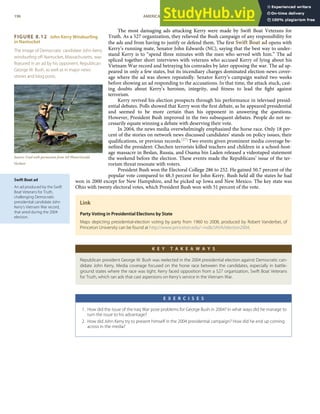 FIGURE 8.12 John Kerry Windsurfing
in Nantucket
The image of Democratic candidate John Kerry
windsurﬁng oﬀ Nantucket, Massachusetts, was
featured in an ad by his opponent, Republican
George W. Bush, as well as in major news
stories and blog posts.
Source: Used with permission from AP Photo/Gerald
Herbert.
Swift Boat ad
An ad produced by the Swift
Boat Veterans for Truth,
challenging Democratic
presidential candidate John
Kerry’s Vietnam War record,
that aired during the 2004
election.
The most damaging ads attacking Kerry were made by Swift Boat Veterans for
Truth. As a 527 organization, they relieved the Bush campaign of any responsibility for
the ads and from having to justify or defend them. The ﬁrst Swift Boat ad opens with
Kerry’s running mate, Senator John Edwards (NC), saying that the best way to under-
stand Kerry is to “spend three minutes with the men who served with him.” The ad
spliced together short interviews with veterans who accused Kerry of lying about his
Vietnam War record and betraying his comrades by later opposing the war. The ad ap-
peared in only a few states, but its incendiary charges dominated election-news cover-
age where the ad was shown repeatedly. Senator Kerry’s campaign waited two weeks
before showing an ad responding to the accusations. In that time, the attack stuck, cast-
ing doubts about Kerry’s heroism, integrity, and ﬁtness to lead the ﬁght against
terrorism.
Kerry revived his election prospects through his performance in televised presid-
ential debates. Polls showed that Kerry won the ﬁrst debate, as he appeared presidential
and seemed to be more certain than his opponent in answering the questions.
However, President Bush improved in the two subsequent debates. People do not ne-
cessarily equate winning a debate with deserving their vote.
In 2004, the news media overwhelmingly emphasized the horse race. Only 18 per-
cent of the stories on network news discussed candidates’ stands on policy issues, their
qualiﬁcations, or previous records.[27] Two events given prominent media coverage be-
neﬁted the president: Chechen terrorists killed teachers and children in a school-host-
age massacre in Beslan, Russia, and Osama bin Laden released a videotaped statement
the weekend before the election. These events made the Republicans’ issue of the ter-
rorism threat resonate with voters.
President Bush won the Electoral College 286 to 252. He gained 50.7 percent of the
popular vote compared to 48.3 percent for John Kerry. Bush held all the states he had
won in 2000 except for New Hampshire, and he picked up Iowa and New Mexico. The key state was
Ohio with twenty electoral votes, which President Bush won with 51 percent of the vote.
Link
Party Voting in Presidential Elections by State
Maps depicting presidential-election voting by party from 1960 to 2008, produced by Robert Vanderbei, of
Princeton University can be found at http://www.princeton.edu/~rvdb/JAVA/election2004.
K E Y T A K E A W A Y S
Republican president George W. Bush was reelected in the 2004 presidential election against Democratic can-
didate John Kerry. Media coverage focused on the horse race between the candidates, especially in battle-
ground states where the race was tight. Kerry faced opposition from a 527 organization, Swift Boat Veterans
for Truth, which ran ads that cast aspersions on Kerry’s service in the Vietnam War.
E X E R C I S E S
1. How did the issue of the Iraq War pose problems for George Bush in 2004? In what ways did he manage to
turn the issue to his advantage?
2. How did John Kerry try to present himself in the 2004 presidential campaign? How did he end up coming
across in the media?
196 AMERICAN GOVERNMENT AND POLITICS IN THE INFORMATION AGE VERSION 1.0.1
 