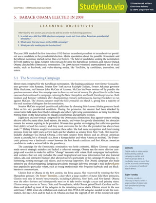 podcasts
Digital audio or video pieces
distributed by political
campaigns, parties, and
interest groups about a
candidate, issue, or event that
can be accessed conveniently
on a computer or handheld
digital device.
Super Tuesday
A Tuesday, usually in
February or March, when a
large number of states hold
their presidential primary
elections.
5. BARACK OBAMA ELECTED IN 2008
L E A R N I N G O B J E C T I V E S
After reading this section, you should be able to answer the following questions:
1. In what ways did the 2008 election campaign stand out from other American presidential
elections?
2. What were the key issues in the 2008 campaign?
3. What part did media play in the election?
The year 2008 marked the ﬁrst time since 1952 that no incumbent president or incumbent vice presid-
ent was a candidate in the presidential election. Media speculation about the possible Democratic and
Republican nominees started earlier than ever before. The ﬁeld of candidates seeking the nomination
for both parties was large. Senator John McCain became the Republican nominee, and Senator Barack
Obama clinched the Democratic nomination. The 2008 election witnessed unprecedented use of social
media, such as Facebook, and video-sharing media, like YouTube, by candidates, journalists, and
voters.
5.1 The Nominating Campaign
Eleven men competed for the Republican nomination. The leading candidates were former Massachu-
setts governor Mitt Romney, former New York mayor Rudolph Giuliani, former Arkansas governor
Mike Huckabee, and Senator John McCain of Arizona. McCain had been written oﬀ by pundits the
previous summer when his campaign was in disarray and out of money. He placed fourth in the Iowa
caucuses but continued to campaign, winning the New Hampshire and South Carolina primaries. Both
Giuliani and Romney withdrew after disappointing primary performances, leaving Huckabee to run
against McCain. The Arizona senator swept the four primaries on March 5, giving him a majority of
the total number of delegates for the nomination.
Senator McCain surprised pundits and politicians by choosing little-known Alaska governor Sarah
Palin as his vice presidential candidate. During the primaries, the senator had been attacked by
conservative talk-radio host Rush Limbaugh and other right-wing commentators as being too liberal.
Putting Palin on the ticket aimed to placate conservatives and appeal to women.
Eight men and one woman competed for the Democratic nomination. Bias against women seeking
elective oﬃce by party elites, fund-raisers, the media, and voters has greatly diminished, but obstacles
remain for women aspiring to be president. Women face gender stereotyping that calls into question
their ability to lead the country, and they must overcome the fact that the president has always been
male.[28] Hillary Clinton sought to overcome these odds. She had name recognition and fund-raising
prowess from her eight years as First Lady and her election as senator from New York. Her most for-
midable challenger was Barack Obama, a ﬁrst-term senator from Illinois and an African American
(more accurately, he is of mixed race, from a Kenyan father and white American mother). The Demo-
cratic primary was a landmark contest between the ﬁrst female candidate and ﬁrst African American
candidate to make a serious bid for the presidency.
The campaign for the Democratic nomination was hotly contested. Hillary Clinton’s campaign
made several strategic mistakes and lacked a coherent message. Obama ran the more eﬀective cam-
paign and was able to make his call for “change” resonate with voters. Both campaigns had sophistic-
ated websites that not only included the usual biographical and issue information but also featured
videos, ads, and interactive features that allowed users to participate in the campaign by donating, vo-
lunteering, posting messages and videos, and recruiting supporters. The Obama campaign also made
extensive use of microtargeting, designing specialized messages delivered through e-mail and podcasts
that appealed to particular voters, such as young professionals who frequent Starbucks and use Black-
berries to communicate.
Clinton lost to Obama in the ﬁrst contest, the Iowa caucus. She recovered by winning the New
Hampshire primary. On Super Tuesday, a date when a large number of states hold their primaries,
Clinton won nine of twenty-two primaries, including California, New York, and New Jersey. Obama
won the other thirteen and subsequently went on to take twelve straight caucus and primary states.
Clinton won primaries in Texas, Ohio, and Pennsylvania, while Obama gained North Carolina and In-
diana and picked up most of the delegates in the remaining caucus states. Clinton stayed in the race
until June 7, 2008, when she withdrew and endorsed him. With 2,118 delegates needed to win the nom-
ination, she had 1,923, and he had 2,154. Obama also had the support of 463 of the nonelected super
CHAPTER 8 CAMPAIGNS AND ELECTIONS 197
 