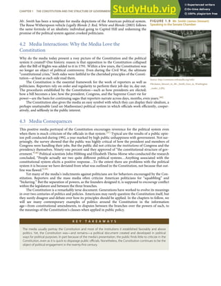 FIGURE 1.9 Mr. Smith (James Stewart)
Speaking in the Senate Chamber
Source: http://commons.wikimedia.org/wiki/
File:James_Stewart_in_Mr._Smith_Goes_to_Washington
_trailer_2.JPG.
Mr. Smith has been a template for media depictions of the American political system.
The Reese Witherspoon vehicle Legally Blonde 2: Red, White and Blonde (2003) follows
the same formula of an idealistic individual going to Capitol Hill and redeeming the
promise of the political system against crooked politicians.
4.2 Media Interactions: Why the Media Love the
Constitution
Why do the media today present a rosy picture of the Constitution and the political
system it created? One historic reason is that opposition to the Constitution collapsed
after the Bill of Rights was added to it in 1791. Within a few years, the Constitution was
no longer an object of political controversy. Even during the Civil War, the ultimate
“constitutional crisis,” both sides were faithful to the cherished principles of the Consti-
tution—at least as each side read them.
The Constitution is the essential framework for the work of reporters as well as
politicians. Reporters rely on order and regularity to perform their job day in, day out.
The procedures established by the Constitution—such as how presidents are elected;
how a bill becomes a law; how the president, Congress, and the Supreme Court vie for
power—are the basis for continuing sagas that reporters narrate across days, months, even years.[46]
The Constitution also gives the media an easy symbol with which they can display their idealism, a
perhaps unattainable (and un-Madisonian) political system in which oﬃcials work eﬃciently, cooper-
atively, and selﬂessly in the public interest.
4.3 Media Consequences
This positive media portrayal of the Constitution encourages reverence for the political system even
when there is much criticism of the oﬃcials in that system.[47] Typical are the results of a public opin-
ion poll conducted during 1992, a year marked by high public unhappiness with government. Not sur-
prisingly, the survey showed that the public was highly critical of how the president and members of
Congress were handling their jobs. But the public did not criticize the institutions of Congress and the
presidency themselves. Ninety-one percent said they approved of “the constitutional structure of gov-
ernment.”[48] Political scientists John Hibbing and Elizabeth Theiss-Morse who conducted the research
concluded, “People actually see two quite diﬀerent political systems…Anything associated with the
constitutional system elicits a positive response…To the extent there are problems with the political
system it is because we have deviated from what was outlined in the Constitution, not because that out-
line was ﬂawed.”[49]
Yet many of the media’s indictments against politicians are for behaviors encouraged by the Con-
stitution. Reporters and the mass media often criticize American politicians for “squabbling” and
“bickering.” But the separation of powers, as the founders designed it, is supposed to encourage conﬂict
within the legislature and between the three branches.
The Constitution is a remarkably terse document. Generations have worked to evolve its meanings
in over two centuries of politics and policies. Americans may rarely question the Constitution itself, but
they surely disagree and debate over how its principles should be applied. In the chapters to follow, we
will see many contemporary examples of politics around the Constitution in the information
age—from constitutional amendments, to disputes between the branches over the powers of each, to
the meanings of the Constitution’s clauses when applied in public policy.
K E Y T A K E A W A Y S
The media usually portray the Constitution and most of the institutions it established favorably and above
politics. Yet, the Constitution was—and remains—a political document created and developed in political
ways for political purposes. In part because of the media’s presentation, the public ﬁnds little to criticize in the
Constitution, even as it is quick to disparage public oﬃcials. Nonetheless, the Constitution continues to be the
object of political engagement in the twenty-ﬁrst century.
CHAPTER 1 THE CONSTITUTION AND THE STRUCTURE OF GOVERNMENT POWER 27
 