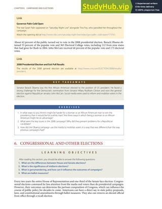 Link
Governor Palin Cold Open
The real Sarah Palin appeared on “Saturday Night Live” alongside Tina Fey, who parodied her throughout the
campaign.
Watch the opening skit at http://www.nbc.com/saturday-night-live/video/gov-palin- cold-open/773761.
About 62 percent of the public turned out to vote in the 2008 presidential election. Barack Obama ob-
tained 53 percent of the popular vote and 365 Electoral College votes, including 112 from nine states
that had gone for Bush in 2004. John McCain received 46 percent of the popular vote and 173 electoral
votes.
Link
2008 Presidential Election and Exit Poll Results
The results of the 2008 general election are available at http://www.cnn.com/ELECTION/2008/results/
president.
K E Y T A K E A W A Y S
Senator Barack Obama was the ﬁrst African American elected to the position of US president. He faced a
strong challenge for the Democratic nomination from Senator Hillary Rodham Clinton and won the general
election against Republican senator John McCain. Social media were used to inform and mobilize voters in the
election.
E X E R C I S E S
1. In what ways to you think it might be harder for a woman or an African American man to win the
presidency than it would be for a white man? Are there ways in which being a woman or an African
American might be an advantage?
2. What were the key issues in the 2008 campaign? Why did they present problems for a Republican
candidate?
3. How did the Obama campaign use the media to mobilize voters in a way that was diﬀerent than the way
previous campaigns had?
6. CONGRESSIONAL AND OTHER ELECTIONS
L E A R N I N G O B J E C T I V E S
After reading this section, you should be able to answer the following questions:
1. What are the diﬀerences between House and Senate elections?
2. What is the signiﬁcance of midterm elections?
3. What is gerrymandering, and how can it inﬂuence the outcomes of campaigns?
4. What are ballot measures?
Every two years the entire House of Representatives and one-third of the Senate face election. Congres-
sional elections command far less attention from the media and voters than do presidential campaigns.
However, their outcomes can determine the partisan composition of Congress, which can inﬂuence the
course of public policy for decades to come. Americans can have a direct say in state policy proposals,
laws, and constitutional amendments through ballot measures. They also can remove an elected oﬃcial
from oﬃce through a recall election.
CHAPTER 8 CAMPAIGNS AND ELECTIONS 199
 