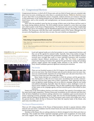 midterm elections
Elections held in
nonpresidential election
years that often are viewed as
a referendum on the
performance of the sitting
president or the party
controlling the House or
Senate.
FIGURE 8.14 Rand Paul at His Victory
Celebration in 2010
Republican Rand Paul, an ophthalmologist,
won the Senate race in Kentucky against
Democrat Jack Conway, the state’s attorney
general, with the backing of the Tea Party.
Source: Photo courtesy of Gage Skidmore,
http://commons.wikimedia.org/wiki/
File:Will,_Rand_%26_Ron_Paul.jpg.
Tea Party
A grassroots movement with
conservative leanings that
emerged in 2009 to protest
government taxing and
spending policies.
6.1 Congressional Elections
Congressional elections, in which all 435 House seats and one-third of Senate seats are contested, take
place every two years, including years when there is a presidential election. Midterm elections occur
in years when there is no presidential contest. Frequently, midterm elections are treated as referenda
on the performance of the sitting president and can determine the balance of power in Congress. Na-
tional issues, such as the economy and unemployment, can become prominent factors in midterm
campaigns.
Since 1926, the president’s party has lost an average of thirty seats in the House and four seats in
the Senate during midterm elections. The 2010 midterm election resulted in a sixty-three-seat swing
and a shift in power in the House of Representatives. The Democrats lost control, as their membership
dropped from 256 to 193 members, and the Republicans gained the majority, moving from 179 to 242
members. The Democrats, with ﬁfty-three seats, maintained control of the Senate, although they lost
six seats to the Republicans, who have forty-six seats. One seat is held by an Independent.[30]
Link
Party Voting in Congressional Elections by State
Maps depicting congressional election results from 2010 and earlier can be found at Politico.com and Wash-
ingtonPost.com.
Go to http://www.politico.com/2010/maps and http://www.washingtonpost.com/wp-srv/special/politics/
election-results-2010.
Local and regional media are in the best position to cover congressional elections, and
they can set the agenda for national media. Typically, there is less media coverage of
midterm elections compared with presidential campaigns. The 2010 midterm election
received more coverage than usual, as voters expressed frustration with incumbent
president Barack Obama’s performance in oﬃce. The Tea Party—a grassroots,
conservative-leaning movement that opposed the government’s taxing and spending
policies—staged protests that brought media attention to the election. Some Tea
Party–backed candidates garnered signiﬁcant national press attention.
The Senate
There are one hundred senators in the US Congress, two elected from each state, who
serve six-year terms. One-third of Senate seats are up for election every two years. Sen-
ators are constitutionally required to be at least thirty years old and to have been a US
citizen for at least nine years when they take oﬃce.
Many Senate elections are competitive in both the primary and the general elec-
tion. Having been in oﬃce for six or more years, incumbents have records, controver-
sial votes, and may have upset some of their constituents. Their opponents may have
name recognition, ample funding, and run an eﬀective campaign using the new media
and political advertising. Especially when the election is close, challengers receive al-
most as much visibility as incumbents. They are able to publicize their images, get some
of their issues on the campaign agenda, and have attention paid to their attacks on their
opponent.
Senate races in the 2010 midterm election were hotly contested. The majority of incumbents won,
but many faced tough competition. Thirteen Democratic incumbents ran for reelection and three lost,
while all eleven Republican incumbents seeking reelection won. Candidates spent record amounts of
money contesting in Senate campaigns. Sharron Angle, who won the Nevada Republican Senate nom-
ination with the backing of the grassroots Tea Party movement, spent ninety-seven dollars per vote in
the general election, which she lost to Democrat Harry Reid, the majority leader of the Senate, who
spent sixty-nine dollars per vote.[31]
The House of Representatives
There are 435 voting members of the House of Representatives elected in separate districts within
states for two-year terms. Candidates must be at least twenty-ﬁve years old and need to have been a cit-
izen for at least seven years.
Members of the House who are seeking reelection in districts designed to favor their party have an
advantage. They usually have better organized campaigns, greater name recognition, far more funds,
200 AMERICAN GOVERNMENT AND POLITICS IN THE INFORMATION AGE VERSION 1.0.1
and more support from interest groups than their opponents. Since 1954, 93 percent of House
 