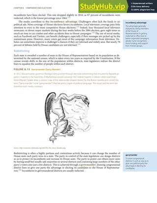 incumbency advantage
The advantage generally
enjoyed by sitting members
of the House of
Representatives in getting
reelected to oﬃce due to
better organized campaigns,
greater name recognition,
more funding, and support
from interest groups.
gerrymander
To draw congressional
districts in such as way as to
give one political party the
advantage in electing its
candidates.
incumbents have been elected. This rate dropped slightly in 2010, as 87 percent of incumbents were
reelected, which is the lowest percentage since 1964.[32]
The media contribute to this incumbency advantage. Challengers often lack the funds to air
political ads. News coverage of House elections favors incumbents. Local television coverage pays little
attention to even to the most competitive House elections.[33] Indeed, four thousand local television
newscasts, in eleven major markets during the four weeks before the 2004 election, gave eight times as
much air time to car crashes and other accidents than to House campaigns.[34] The use of social media,
such as Facebook and Twitter, can beneﬁt challengers, especially if their messages are picked up by the
mainstream press. However, many voters get most of the campaign information from television. De-
bates can sometimes improve a challenger’s chances if they are televised and widely seen. But nearly 70
percent of debates held by House candidates are not televised.[35]
Redistricting
Each state is awarded a number of seats in the House of Representatives based on its population as de-
termined by the national census, which is taken every ten years as required by the Constitution. If the
census reveals shifts in the size of the population within districts, state legislators redraw the district
lines to equalize the number of people within each district.
FIGURE 8.15 Gerrymander (Gerry-Mander)
In 1812, Massachusetts governor Elbridge Gerry pushed through electoral redistricting that ensured his Republican
party’s majority in the township of Marblehead would outweigh the Federal majority in eleven other townships.
Artist Elkanah Tisdale drew a cartoon map of the salamander-shaped district for the Boston Gazette and coined the
term “Gerry-mander” (now “gerrymander”) that became a staple of political language. The visual and the term are
therefore both media creations.
Source: http://commons.wikimedia.org/wiki/File:The_Gerry-Mander.png.
Redistricting is often a highly partisan and contentious activity because it can change the number of
House seats each party wins in a state. The party in control of the state legislature can design districts
so as to protect its incumbents and increase its House seats. The party in power can obtain more seats
by having small but usually safe majorities in several districts and cramming large numbers of the other
party’s voters into just a few districts. This is achieved through a gerrymander, drawing congressional
district lines to give one party the advantage in electing its candidates to the House of Representat-
ives.[36] Incumbents in gerrymandered districts are usually reelected.
CHAPTER 8 CAMPAIGNS AND ELECTIONS 201
 