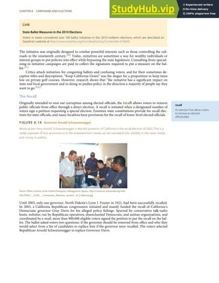 recall
An election that allows voters
to remove an elected
oﬃceholder.
Link
State Ballot Measures in the 2010 Elections
Voters in states considered over 160 ballot initiatives in the 2010 midterm elections, which are described on
Stateline’s website at http://www.stateline.org/live/details/story?contentId=479649.
The initiative was originally designed to combat powerful interests such as those controlling the rail-
roads in the nineteenth century.[40] Today, initiatives are sometimes a way for wealthy individuals or
interest groups to put policies into eﬀect while bypassing the state legislature. Consulting ﬁrms special-
izing in initiative campaigns are paid to collect the signatures required to put a measure on the bal-
lot.[41]
Critics attack initiatives for congesting ballots and confusing voters, and for their sometimes de-
ceptive titles and descriptions. “Keep California Green” was the slogan for a proposition to keep taxes
low on private golf courses. However, research shows that “the initiative has a signiﬁcant impact on
state and local government and in doing so pushes policy in the direction a majority of people say they
want to go.”[42]
The Recall
Originally intended to root out corruption among elected oﬃcials, the recall allows voters to remove
public oﬃcials from oﬃce through a direct election. A recall is initiated when a designated number of
voters sign a petition requesting a special election. Fourteen state constitutions provide for recall elec-
tions for state oﬃcials, and many localities have provisions for the recall of lower-level elected oﬃcials.
FIGURE 8.16 Governor Arnold Schwarzenegger
Movie action hero Arnold Schwarzenegger is elected governor of California in the recall election of 2003. This is a
stellar example of how prominence in the entertainment media can be translated into visibility in the news media
and victory in politics.
Source: Photo courtesy of the Federal Emergency Management Agency, http://commons.wikimedia.org/wiki/
File:FEMA_-_33305_-_Community_Relations_workers _in_California.jpg.
Until 2003, only one governor, North Dakota’s Lynn J. Frazier in 1921, had been successfully recalled.
In 2003, a California Republican congressmen initiated and mainly funded the recall of California’s
Democratic governor Gray Davis for his alleged policy failings. Spurred by conservative talk-radio
hosts, websites run by Republican operatives, disenchanted Democrats, and antitax organizations, and
coordinated by e-mail, more than 900,000 eligible voters signed the petition to put the recall on the bal-
lot. The ballot asked voters two questions: if the governor should be removed from oﬃce and who they
would select from a list of candidates to replace him if the governor were recalled. The voters selected
Republican Arnold Schwarzenegger to replace Governor Davis.
CHAPTER 8 CAMPAIGNS AND ELECTIONS 203
 