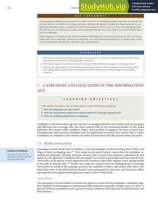 meetups and tweetups
Meetings of voters during
campaigns that are organized
through social media.
K E Y T A K E A W A Y S
Congressional candidates run for either the Senate or the House of Representatives. There are no limits on the
number of terms a member of Congress can serve. Senators are elected in states and Representatives in con-
gressional districts in states. Congressional districts are based on the US census and are reconﬁgured periodic-
ally. Elections for the Senate tend to be more competitive than for the House, where incumbent oﬃceholders
have an advantage.
Ballot measures, consisting of the initiative and the referendum, are mechanisms that allow voters to have a
more direct say in state laws, government proposals, and constitutional amendments. In certain states, voters
can remove elected oﬃcials from oﬃce through a recall election.
E X E R C I S E S
1. Why do you think the president’s party tends to lose seats in Congress in midterm elections? Why might
holding the presidency be a disadvantage in elections?
2. What advantages do incumbents have in running for oﬃce? What advantages do challengers have?
3. What are the advantages of using ballot measures to let people vote on legislative issues directly, rather
than letting elected representatives decide them? What might be the disadvantages of using ballot
measures?
7. CAMPAIGNS AND ELECTIONS IN THE INFORMATION
AGE
L E A R N I N G O B J E C T I V E S
After reading this section, you should be able to answer the following questions:
1. How do campaigns use new media?
2. How has social media created new opportunities for campaign engagement?
3. How are candidates depicted in campaigns?
Candidates in the information age not only have to manage traditional news media, such as newspaper
and television news coverage; they also must contend with an ever-increasing number of new media
platforms. New media enable candidates, voters, and journalists to engage in elections in novel ways.
Entertainment media provide candidates with the opportunity to present their human side to voters.
Candidates can attempt to exert control over political commentary, but they are not always successful.
7.1 Media Interactions
Campaigns use new media, such as websites, e-mail, text messages, social networking sites, Twitter, and
blogs, in three overlapping ways.[43] New media can be used to inform voters about the candidate, in-
cluding her biography, speeches and press releases, policy record, issue positions, endorsements, and
attacks on the opponent. Candidates also can employ new media to get people involved in the election.
New media can be used to recruit supporters and volunteers, raise funds, register voters, and get people
to the polls on Election Day.[44] Finally, new media can connect voters by enabling people to exchange
information on behalf of the campaign, promote the candidate to others, and interact with others who
share their views. In the 2010 midterm election, voters participated in meetups and tweetups, oﬄine
meetings that were organized through social media, such as Twitter feeds.
Social Media
The importance of social media in elections has grown in recent election campaigns. Candidates regu-
larly establish Facebook pages to communicate with supporters, especially younger voters. In 2010, 74
percent of House candidates and 81 percent of Senate candidates with the most Facebook friends won
their elections.
204 AMERICAN GOVERNMENT AND POLITICS IN THE INFORMATION AGE VERSION 1.0.1
 