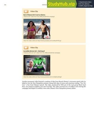 Video Clip
Best of Obama Girl: Crush on Obama
“Obama Girl” video from the 2008 presidential campaign.
Video Clip
Incredible McCain Girl—Hulk Spoof
“Fabulous McCain Girl” video from the 2008 presidential campaign.
Another prominent video featured a mashup of clips from Barack Obama’s concession speech after he
failed to win the New Hampshire primary, along with clips of actors and musicians stating, “Yes, We
Can,” a line from Obama’s speech. The video, produced by Will.i.am of the rock group Black Eyed
Peas, was posted on dipdive.com and YouTube. The video received over 16 million views during the
campaign and helped to mobilize voters after Obama’s New Hampshire primary defeat.
View the video online at: http://www.youtube.com/v/wKsoXHYICqU
View the video online at: http://www.youtube.com/v/x3dy6myWxg8
206 AMERICAN GOVERNMENT AND POLITICS IN THE INFORMATION AGE VERSION 1.0.1
 