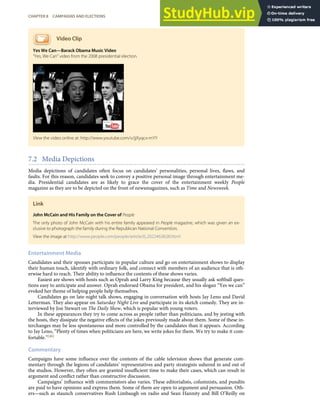Video Clip
Yes We Can—Barack Obama Music Video
“Yes, We Can” video from the 2008 presidential election.
7.2 Media Depictions
Media depictions of candidates often focus on candidates’ personalities, personal lives, ﬂaws, and
faults. For this reason, candidates seek to convey a positive personal image through entertainment me-
dia. Presidential candidates are as likely to grace the cover of the entertainment weekly People
magazine as they are to be depicted on the front of newsmagazines, such as Time and Newsweek.
Link
John McCain and His Family on the Cover of People
The only photo of John McCain with his entire family appeared in People magazine, which was given an ex-
clusive to photograph the family during the Republican National Convention.
View the image at http://www.people.com/people/article/0,,20224638,00.html
Entertainment Media
Candidates and their spouses participate in popular culture and go on entertainment shows to display
their human touch, identify with ordinary folk, and connect with members of an audience that is oth-
erwise hard to reach. Their ability to inﬂuence the contents of these shows varies.
Easiest are shows with hosts such as Oprah and Larry King because they usually ask softball ques-
tions easy to anticipate and answer. Oprah endorsed Obama for president, and his slogan “Yes we can”
evoked her theme of helping people help themselves.
Candidates go on late-night talk shows, engaging in conversation with hosts Jay Leno and David
Letterman. They also appear on Saturday Night Live and participate in its sketch comedy. They are in-
terviewed by Jon Stewart on The Daily Show, which is popular with young voters.
In these appearances they try to come across as people rather than politicians, and by jesting with
the hosts, they dissipate the negative eﬀects of the jokes previously made about them. Some of these in-
terchanges may be less spontaneous and more controlled by the candidates than it appears. According
to Jay Leno, “Plenty of times when politicians are here, we write jokes for them. We try to make it com-
fortable.”[46]
Commentary
Campaigns have some inﬂuence over the contents of the cable television shows that generate com-
mentary through the legions of candidates’ representatives and party strategists ushered in and out of
the studios. However, they often are granted insuﬃcient time to make their cases, which can result in
argument and conﬂict rather than constructive discussion.
Campaigns’ inﬂuence with commentators also varies. These editorialists, columnists, and pundits
are paid to have opinions and express them. Some of them are open to argument and persuasion. Oth-
ers—such as staunch conservatives Rush Limbaugh on radio and Sean Hannity and Bill O’Reilly on
View the video online at: http://www.youtube.com/v/jjXyqcx-mYY
CHAPTER 8 CAMPAIGNS AND ELECTIONS 207
 