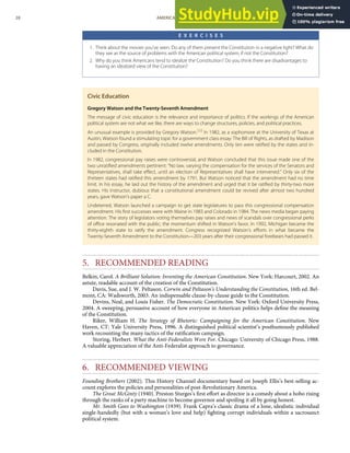 E X E R C I S E S
1. Think about the movies you’ve seen. Do any of them present the Constitution in a negative light? What do
they see as the source of problems with the American political system, if not the Constitution?
2. Why do you think Americans tend to idealize the Constitution? Do you think there are disadvantages to
having an idealized view of the Constitution?
Civic Education
Gregory Watson and the Twenty-Seventh Amendment
The message of civic education is the relevance and importance of politics. If the workings of the American
political system are not what we like, there are ways to change structures, policies, and political practices.
An unusual example is provided by Gregory Watson.[50]
In 1982, as a sophomore at the University of Texas at
Austin, Watson found a stimulating topic for a government class essay: The Bill of Rights, as drafted by Madison
and passed by Congress, originally included twelve amendments. Only ten were ratiﬁed by the states and in-
cluded in the Constitution.
In 1982, congressional pay raises were controversial, and Watson concluded that this issue made one of the
two unratiﬁed amendments pertinent: “No law, varying the compensation for the services of the Senators and
Representatives, shall take eﬀect, until an election of Representatives shall have intervened.” Only six of the
thirteen states had ratiﬁed this amendment by 1791. But Watson noticed that the amendment had no time
limit. In his essay, he laid out the history of the amendment and urged that it be ratiﬁed by thirty-two more
states. His instructor, dubious that a constitutional amendment could be revived after almost two hundred
years, gave Watson’s paper a C.
Undeterred, Watson launched a campaign to get state legislatures to pass this congressional compensation
amendment. His ﬁrst successes were with Maine in 1983 and Colorado in 1984. The news media began paying
attention. The story of legislators voting themselves pay raises and news of scandals over congressional perks
of oﬃce resonated with the public; the momentum shifted in Watson’s favor. In 1992, Michigan became the
thirty-eighth state to ratify the amendment. Congress recognized Watson’s eﬀorts in what became the
Twenty-Seventh Amendment to the Constitution—203 years after their congressional forebears had passed it.
5. RECOMMENDED READING
Belkin, Carol. A Brilliant Solution: Inventing the American Constitution. New York: Harcourt, 2002. An
astute, readable account of the creation of the Constitution.
Davis, Sue, and J. W. Peltason. Corwin and Peltason’s Understanding the Constitution, 16th ed. Bel-
mont, CA: Wadsworth, 2003. An indispensable clause-by-clause guide to the Constitution.
Devins, Neal, and Louis Fisher. The Democratic Constitution. New York: Oxford University Press,
2004. A sweeping, persuasive account of how everyone in American politics helps deﬁne the meaning
of the Constitution.
Riker, William H. The Strategy of Rhetoric: Campaigning for the American Constitution. New
Haven, CT: Yale University Press, 1996. A distinguished political scientist’s posthumously published
work recounting the many tactics of the ratiﬁcation campaign.
Storing, Herbert. What the Anti-Federalists Were For. Chicago: University of Chicago Press, 1988.
A valuable appreciation of the Anti-Federalist approach to governance.
6. RECOMMENDED VIEWING
Founding Brothers (2002). This History Channel documentary based on Joseph Ellis’s best-selling ac-
count explores the policies and personalities of post-Revolutionary America.
The Great McGinty (1940). Preston Sturges’s ﬁrst eﬀort as director is a comedy about a hobo rising
through the ranks of a party machine to become governor and spoiling it all by going honest.
Mr. Smith Goes to Washington (1939). Frank Capra’s classic drama of a lone, idealistic individual
single-handedly (but with a woman’s love and help) ﬁghting corrupt individuals within a sacrosanct
political system.
28 AMERICAN GOVERNMENT AND POLITICS IN THE INFORMATION AGE VERSION 1.0.1
 