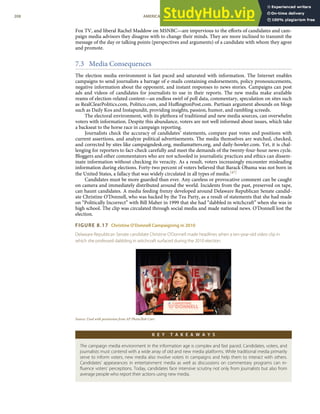 Fox TV, and liberal Rachel Maddow on MSNBC—are impervious to the eﬀorts of candidates and cam-
paign media advisors they disagree with to change their minds. They are more inclined to transmit the
message of the day or talking points (perspectives and arguments) of a candidate with whom they agree
and promote.
7.3 Media Consequences
The election media environment is fast paced and saturated with information. The Internet enables
campaigns to send journalists a barrage of e-mails containing endorsements, policy pronouncements,
negative information about the opponent, and instant responses to news stories. Campaigns can post
ads and videos of candidates for journalists to use in their reports. The new media make available
reams of election-related content—an endless swirl of poll data, commentary, speculation on sites such
as RealClearPolitics.com, Politico.com, and HuﬃngtonPost.com. Partisan argument abounds on blogs
such as Daily Kos and Instapundit, providing insights, passion, humor, and rambling screeds.
The electoral environment, with its plethora of traditional and new media sources, can overwhelm
voters with information. Despite this abundance, voters are not well informed about issues, which take
a backseat to the horse race in campaign reporting.
Journalists check the accuracy of candidates’ statements, compare past votes and positions with
current assertions, and analyze political advertisements. The media themselves are watched, checked,
and corrected by sites like campaigndesk.org, mediamatters.org, and daily-howler.com. Yet, it is chal-
lenging for reporters to fact-check carefully and meet the demands of the twenty-four-hour news cycle.
Bloggers and other commentators who are not schooled in journalistic practices and ethics can dissem-
inate information without checking its veracity. As a result, voters increasingly encounter misleading
information during elections. Forty-two percent of voters believed that Barack Obama was not born in
the United States, a fallacy that was widely circulated in all types of media.[47]
Candidates must be more guarded than ever. Any careless or provocative comment can be caught
on camera and immediately distributed around the world. Incidents from the past, preserved on tape,
can haunt candidates. A media feeding frenzy developed around Delaware Republican Senate candid-
ate Christine O’Donnell, who was backed by the Tea Party, as a result of statements that she had made
on “Politically Incorrect” with Bill Maher in 1999 that she had “dabbled in witchcraft” when she was in
high school. The clip was circulated through social media and made national news. O’Donnell lost the
election.
FIGURE 8.17 Christine O’Donnell Campaigning in 2010
Delaware Republican Senate candidate Christine O’Donnell made headlines when a ten-year-old video clip in
which she professed dabbling in witchcraft surfaced during the 2010 election.
Source: Used with permission from AP Photo/Rob Carr.
K E Y T A K E A W A Y S
The campaign media environment in the information age is complex and fast paced. Candidates, voters, and
journalists must contend with a wide array of old and new media platforms. While traditional media primarily
serve to inform voters, new media also involve voters in campaigns and help them to interact with others.
Candidates’ appearances in entertainment media as well as discussions on commentary programs can in-
ﬂuence voters’ perceptions. Today, candidates face intensive scrutiny not only from journalists but also from
average people who report their actions using new media.
208 AMERICAN GOVERNMENT AND POLITICS IN THE INFORMATION AGE VERSION 1.0.1
 