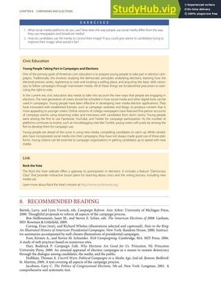 E X E R C I S E S
1. What social media platforms do you use? How does the way people use social media diﬀer from the way
they use newspapers and broadcast media?
2. How do candidates use the media to control their image? If you could give advice to candidates trying to
improve their image, what would it be?
Civic Education
Young People Taking Part in Campaigns and Elections
One of the primary goals of American civic education is to prepare young people to take part in election cam-
paigns. Traditionally, this involves studying the democratic principles underlying elections, learning how the
electoral process works, registering to vote and locating a polling place, and acquiring the basic skills neces-
sary to follow campaigns through mainstream media. All of these things are fundamental precursors to exer-
cising the right to vote.
In the current era, civic education also needs to take into account the new ways that people are engaging in
elections. The next generation of voters should be schooled in how social media and other digital tools can be
used in campaigns. Young people have been eﬀective in developing new media election applications. They
have innovated with established formats, such as campaign websites and blogs, to produce content that is
more appealing to younger voters. Online versions of college newspapers have featured ﬁrst-person accounts
of campaign events using streaming video and interviews with candidates from dorm rooms. Young people
were among the ﬁrst to use Facebook, YouTube, and Twitter for campaign participation. As the number of
platforms continues to evolve, such as microblogging sites like Tumblr, young voters will surely be among the
ﬁrst to develop them for campaign use.
Young people are ahead of the curve in using new media, compelling candidates to catch up. While candid-
ates have incorporated social media into their campaigns, they have not always made good use of these plat-
forms. Young citizens can be essential to campaign organizations in getting candidates up to speed with new
media.
Link
Rock the Vote
The Rock the Vote website oﬀers a gateway to participation in elections. It includes a feature “Democracy
Class” that provides interactive lesson plans for teaching about civics and the voting process, including new
media use.
Learn more about Rock the Vote’s mission at http://www.rockthevote.org.
8. RECOMMENDED READING
Bartels, Larry, and Lynn Vavreck, eds. Campaign Reform. Ann Arbor: University of Michigan Press,
2000. Thoughtful proposals to reform all aspects of the campaign process.
Box-Steﬀensmeier, Janet M., and Steven E. Schier, eds. The American Elections of 2008. Lanham,
MD: Rowman & Littleﬁeld, 2009.
Cornog, Evan (text), and Richard Whelan (illustrations selected and captioned), Hats in the Ring:
An Illustrated History of American Presidential Campaigns. New York: Random House, 2000. Instruct-
ive summaries accompanied by well-chosen illustrations of presidential campaigns.
Foot, Kirsten A., and Steven M. Schneider. Web Campaigning. Cambridge, MA: MIT Press, 2006.
A study of web practices based on numerous sites.
Hart, Roderick P. Campaign Talk: Why Elections Are Good for Us. Princeton, NJ: Princeton
University Press, 2000. An unusual appraisal of election campaigns as a means to sustain democracy
through the dialogue among candidates, the media, and the public.
Hollihan, Thomas A. Uncivil Wars: Political Campaigns in a Media Age, 2nd ed. Boston: Bedford/
St. Martins, 2009. A text covering all aspects of the campaign process.
Jacobson, Gary C. The Politics of Congressional Elections, 5th ed. New York: Longman, 2001. A
comprehensive and systematic text.
CHAPTER 8 CAMPAIGNS AND ELECTIONS 209
 