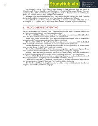 Just, Marion R., Ann N. Crigler, Dean E. Alger, Timothy E. Cook, Montague Kern, and Darrell M.
West. Crosstalk: Citizens, Candidates, and the Media in a Presidential Campaign. Chicago: University
of Chicago Press, 1996. Award-winning, comprehensive study of the interactions of candidates, the
public, and all forms of media in the 1992 presidential election.
Schroeder, Alan. Presidential Debates: Fifty Years of High-Risk TV, 2nd ed. New York: Columbia
University Press, 2008. An exhaustive survey of and discussion of all aspects of debates.
West, Darrell M. Air Wars: Television Advertising In Election Campaigns 1952–2004, 4th ed.
Washington, DC: CQ Press, 2005. A major study of the contents and eﬀects of political advertising.
9. RECOMMENDED VIEWING
The Best Man (1964). Film version of Gore Vidal’s mordant portrayal of the candidates’ machinations
at a convention to become their party’s presidential nominee.
Bob Roberts (1992). A fake documentary about a folksinging conservative candidate (Tim Rob-
bins) that shows elections reduced by the media to easy entertainment.
Boogie Man: The Lee Atwater Story (2008). A documentary chronicling the career of the Republic-
an mastermind of contemporary slash-and-burn election campaigns.
The Candidate (1972). The classic “authentic” campaign movie in which a candidate (Robert Red-
ford) increasingly compromises his ideals as he is seduced by the prospects of victory.
Journeys with George (2001). A network television producer’s droll video diary of herself and the
press covering George W. Bush’s 2000 presidential campaign.
The Last Hurrah (1958). In John Ford’s ﬁlm, a machine-politics, big-city mayor (Spencer Tracy)
seeks reelection at a time when television media image making is taking over campaigns.
Medium Cool (1969). Radical in content and form: the clashes between police and demonstrators
at the 1968 Democratic national convention as seen from the perspective of a news cameraman.
Primary (1960). The ﬁrst documentary on a campaign focuses on candidates Senators John F.
Kennedy and Hubert H. Humphrey in Wisconsin’s 1960 presidential primary.
Unprecedented: The 2000 US Presidential Election (2003). A corrosive documentary about the con-
test between Governor George W. Bush and Vice President Al Gore for Florida.
The War Room (1993). A riveting documentary about the people, particularly James Carville, run-
ning Bill Clinton’s 1992 presidential campaign.
210 AMERICAN GOVERNMENT AND POLITICS IN THE INFORMATION AGE VERSION 1.0.1
 