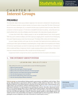 interest groups
Organizations that, on behalf
of an interest or ideal, try to
inﬂuence politics and public
policies.
C H A P T E R 9
Interest Groups
PREAMBLE
The media often depict interest group lobbyists negatively in the news and in entertainment. One particular epis-
ode of The Simpsons provides an extreme example. Lisa Simpson writes an essay titled “The Roots of Democracy”
that wins her a trip to Washington, DC, to compete for the best essay on patriotism award. She writes, “When Amer-
ica was born on that hot July day in 1776, the trees in Springﬁeld Forest were tiny saplings…and as they were nour-
ished by Mother Earth, so too did our ﬂedgling nation ﬁnd strength in the simple ideals of equality and justice.”
In Senator Bob Arnold’s oﬃce a lobbyist proposes to raze the Springﬁeld National Forest. Arnold responds,
“Well, Jerry, you’re a whale of a lobbyist, and I’d like to give you a logging permit, I would. But this isn’t like burying
toxic waste. People are going to notice those trees are gone.” The lobbyist oﬀers a bribe, which Arnold accepts.
Lisa sees it happen and tears up her essay. She sits on the steps of the Capitol and envisions politicians as cats
scratching each other’s backs and lobbyists as pigs feeding from a trough. Called to the microphone at the “Patriots
of Tomorrow” awards banquet, Lisa reads her revised essay, now titled “Cesspool on the Potomac.” A whirlwind of
reform-minded zeal follows. Congressman Arnold is caught accepting a bribe to allow oil drilling on Mount Rush-
more and is arrested and removed from oﬃce. Lisa does not win the essay contest.[1]
Congressman Arnold is corrupt, but the cartoon’s unpunished instrument of corruption is the lobbyist.
1. THE INTEREST GROUP SYSTEM
L E A R N I N G O B J E C T I V E S
After reading this section, you should be able to answer the following questions:
1. What are interest groups?
2. What are the main types of interest groups?
3. What are the most important elements of interest groups?
4. What incentives encourage interest group membership?
5. How do interest groups recruit members?
6. How do the media portray unions and union activity?
7. How do interest groups inﬂuence elections?
Interest groups are intermediaries linking people to government, and lobbyists work for them. These
groups make demands on government and try to inﬂuence public policies in their favor. Their most
important diﬀerence from political parties is that they do not seek elective oﬃce. Interest groups can be
single entities, join associations, and have individual members. The University of Texas at Austin is an
educational institution. Its main purposes are teaching and research. Like other educational institu-
tions, it is an interest group when it tries to inﬂuence government policies. These policies include gov-
ernment funding for facilities and student grants, loans, and work study. It may also try to inﬂuence
laws and court decisions applying to research, admissions, gender equality in intercollegiate sports, and
student records. It may ask members of Congress to earmark funds for some of its projects, thereby by-
passing the normal competition with other universities for funds based on merit.[2]
 