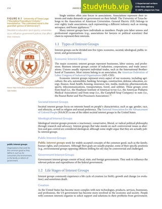 FIGURE 9.1 University of Texas Logo
(“Disciplina Praesidium Civitatis,”
translated as “The cultivated mind is the
guardian genius of democracy”)
Devoted to education (and sports), universities
try to inﬂuence government policies that aﬀect
their interests.
Source: http://www.ﬂickr.com/photos/ostraconlist/
5261743505/.
public interest groups
Organizations that work for
the common good as they
deﬁne it, such as, for
consumers, the environment,
or the family or reform of
government.
Single entities often join forces in associations. Associations represent their in-
terests and make demands on government on their behalf. The University of Texas be-
longs to the Association of American Universities. General Electric (GE) belongs to
over eighty trade associations, each representing a diﬀerent industry such as mining,
aerospace, and home appliances.[3]
Many interest groups have individuals as members. People join labor unions and
professional organizations (e.g., associations for lawyers or political scientists) that
claim to represent their interests.
1.1 Types of Interest Groups
Interest groups can be divided into ﬁve types: economic, societal, ideological, public in-
terest, and governmental.
Economic Interest Groups
The major economic interest groups represent businesses, labor unions, and profes-
sions. Business interest groups consist of industries, corporations, and trade associ-
ations. Unions usually represent individual trades, such as the International Brother-
hood of Teamsters. Most unions belong to an association, the American Federation of
Labor-Congress of Industrial Organizations (AFL-CIO).
Economic interest groups represent every aspect of our economy, including agri-
culture, the arts, automobiles, banking, beverages, construction, defense, education, en-
ergy, ﬁnance, food, health, housing, insurance, law, media, medicine, pharmaceuticals,
sports, telecommunications, transportation, travel, and utilities. These groups cover
from head (i.e., the Headwear Institute of America) to toe (i.e., the American Podiatric
Medical Association) and from soup (i.e., the Campbell Soup Company) to nuts (i.e.,
the Peanut Butter and Nut Processors Association).[4]
Societal Interest Groups
Societal interest groups focus on interests based on people’s characteristics, such as age, gender, race,
and ethnicity, as well as religion and sexual preference. The National Association for the Advancement
of Colored People (NAACP) is one of the oldest societal interest groups in the United States.
Ideological Interest Groups
Ideological interest groups promote a reactionary, conservative, liberal, or radical political philosophy
through research and advocacy. Interest groups that take stands on such controversial issues as abor-
tion and gun control are considered ideological, although some might argue that they are actually pub-
lic interest groups.
Public Interest Groups
Public interest groups work for widely accepted concepts of the common good, such as the family,
human rights, and consumers. Although their goals are usually popular, some of their speciﬁc positions
(e.g., environmental groups opposing oﬀshore drilling for oil) may be controversial and challenged.
Government Interest Groups
Government interest groups consist of local, state, and foreign governments. They seek to inﬂuence the
relevant policies and expenditures of the federal government.
1.2 Life Stages of Interest Groups
Interest groups commonly experience a life cycle of creation (or birth), growth and change (or evolu-
tion), and sometimes death.
Creation
As the United States has become more complex with new technologies, products, services, businesses,
and professions, the US government has become more involved in the economy and society. People
with common interests organize to solicit support and solutions to their problems from government.
214 AMERICAN GOVERNMENT AND POLITICS IN THE INFORMATION AGE VERSION 1.0.1
 