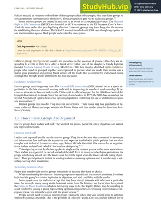 interest group
entrepreneurs
People who see the need for
and create an interest group.
latent interests
Shared goals that an interest
group can organize people to
pursue.
Policies enacted in response to the eﬀorts of these groups aﬀect other people, who then form groups to
seek government intervention for themselves. These groups may give rise to additional groups.[5]
Some interest groups are created in reaction to an event or a perceived grievance. The National
Right to Life Committee (NRLC) was founded in 1973 in response to the US Supreme Court’s Roe v.
Wade decision earlier that year legalizing abortion. However, groups may form long after the reasons
for establishing them are obvious. The NAACP was not founded until 1909 even though segregation of
and discrimination against black people had existed for many years.
Link
Oral Arguments in Roe v. Wade
Listen to oral arguments in the Roe v. Wade at http://www.oyez.org/cases/1970-1979/1971/1971_70_18/
arguments.
Interest group entrepreneurs usually are important in the creation of groups. Often they are re-
sponding to events in their lives. After a drunk driver killed one of her daughters, Candy Lightner
founded Mothers Against Drunk Driving (MADD) in 1980. She thereby identiﬁed latent interests:
people who could be grouped together and organized to pursue what she made them realize was a
shared goal, punishing and getting drunk drivers oﬀ the road. She was helped by widespread media
coverage that brought public attention to her loss and cause.
Evolution and Demise
Interest groups can change over time. The National Riﬂe Association (NRA) started out as a sports or-
ganization in the late nineteenth century dedicated to improving its members’ marksmanship. It be-
came an advocate for law and order in the 1960s, until its oﬃcial support for the 1968 Gun Control Act
brought dissension in its ranks. Since the election of new leaders in 1977, the NRA has focused on the
Second Amendment right to bear arms, opposing legislation restricting the sale or distribution of guns
and ammunition.[6]
Interest groups can also die. They may run out of funds. Their issues may lose popularity or be-
come irrelevant. Slavery no longer exists in the United States and thus neither does the American Anti-
Slavery Society.
1.3 How Interest Groups Are Organized
Interest groups have leaders and staﬀ. They control the group, decide its policy objectives, and recruit
and represent members.
Leaders and Staff
Leaders and top staﬀ usually run the interest group. They do so because they command its resources
and information ﬂow and have the experience and expertise to deal with public policies that are often
complex and technical. Almost a century ago, Robert Michels identiﬁed this control by an organiza-
tion’s leaders and staﬀ and called it “the iron law of oligarchy.”[7]
This oligarchy, or rule by the few, applies to single-entity interest groups and to most associations.
Their leaders are appointed or elected and select the staﬀ. Even in many membership organizations, the
people who belong do not elect the leaders and have little input when the leaders decide policy object-
ives.[8] Their participation is limited to sending in dues, expressing opinions and, if membership is vol-
untary, leaving when dissatisﬁed.
Voluntary Membership
People join membership interest groups voluntarily or because they have no choice.
When membership is voluntary, interest groups must recruit and try to retain members. Members
help fund the group’s activities, legitimize its objectives, and add credibility with the media.
Some people may not realize or accept that they have shared interests with others on a particular
issue. For example, many young adults download music from the Internet, but few of them have joined
the Future of Music Coalition, which is developing ways to do this legally. Others may be unwilling to
court conﬂict by joining a group representing oppressed minorities or espousing controversial or un-
popular views even when they agree with the group’s views.[9]
People do not need to join an interest group voluntarily when they can beneﬁt from its activities
without becoming a member. This is the problem of collective goods. Laws successfully lobbied for by
CHAPTER 9 INTEREST GROUPS 215
 