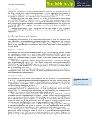 political action committees
(PACs)
Organizations for raising and
contributing campaign funds.
Representation
Groups claim to represent the interests of their members or constituents, but these interests may con-
ﬂict. In an extensive study, Dara Z. Strolovitch found that civil rights organizations prioritized the in-
terests of their middle-class members over the interests of the poor and working class. For example,
they pushed for aﬃrmative action rather than welfare and antipoverty policies.[15]
A problem for AARP is that, aside from being ﬁfty or over, its members may have little in com-
mon. In 1988, AARP supported legislation setting up a catastrophic health insurance plan in Medicare
to provide insurance for elderly people faced with huge medical bills for major illnesses. After the plan
went into eﬀect, many seniors objected to the increase in their Medicare premiums and an annual sur-
tax of as high as $800. Their complaints were widely covered in the media. Congress repealed the pro-
gram the next year.
Even when members share a group’s general goals they may reject some of its policy proposals or
tactics. In 2009, Apple quit the US Chamber of Commerce because the chamber opposed global-warm-
ing legislation.
1.4 Interest Groups and Elections
Interest groups become involved in elections to inﬂuence policymakers. They may contribute funds,
make independent expenditures, advocate issues, and mobilize voters. Wealthy groups help pay for the
presidential nominating conventions and the presidential inauguration. They give funds to political
parties because “by helping party leaders retain or regain control of the House or Senate, policymaking
rewards…follow.”[16]
Endorsing Candidates
Interest groups may endorse candidates for oﬃce and, if they have the resources, mobilize members
and sympathizers to work and vote for them. President Bill Clinton blamed the NRA for Al Gore losing
the 2000 presidential election because it inﬂuenced voters in several states, including Arkansas, West
Virginia, and Gore’s home state of Tennessee. Had any of these states gone for Gore, he would have
won the election.
Interest groups can promote candidates through television and radio advertisements. During the
2004 presidential election, the NRA ran a thirty-minute infomercial in battleground states favoring
President George W. Bush and calling his opponent “the most anti-gun presidential nominee in United
States history.” In 2008, the NRA issued ads endorsing Republican presidential candidate John McCain
and his running mate, Sarah Palin.
Endorsements do carry risks. If the endorsed candidate loses, the unendorsed winner is likely to be
unsympathetic to the group. Thus relatively few interest groups endorse presidential candidates and
most endorsements are based on ideology.
Funding Candidates
Made possible by the 1971 Federal Election Campaign Act (FECA), political action committees
(PACs) are a means for organizations, including interest groups, to raise funds and contribute to can-
didates in federal elections. Approximately one-third of the funds received by candidates for the House
of Representatives and one-ﬁfth of funds for Senate candidates come from PACs. The details of elec-
tion funding are discussed further in Chapter 8.
However, in January 2010 the Supreme Court ruled that the government cannot ban political
spending by corporations in candidate elections. The court majority justiﬁed the decision on the
grounds of the First Amendment’s free speech clause. The dissenters argued that allowing unlimited
spending by corporations on political advertising would corrupt democracy.[17]
Many interest groups value candidates’ power above their ideology or voting record. Most PAC
funds, especially from corporations, go to incumbents. Chairs and members of congressional commit-
tees and subcommittees who make policies relevant to the group are particularly favored. The case of
Enron, although extreme, graphically reveals such funding. Of the 248 members of Congress on com-
mittees that investigated the 2002 accounting scandals and collapse of the giant corporation, 212 had
received campaign contributions from Enron or its accounting ﬁrm, Arthur Andersen.[18]
Some interest groups do fund candidates on the basis of ideology and policy preference. Ideologic-
al and public interest groups base support on candidates’ views even if their defeat is likely. Pro-life or-
ganizations mainly support Republicans; pro-choice organizations mainly support Democrats.
The interest group–candidate relationship is a two-way street. Many candidates actively solicit
support from interest groups on the basis of an existing or the promise of a future relationship. Can-
didates obtain some of the funds necessary for their campaigns from interest groups; the groups who
give them money get the opportunity to make their case to sympathetic legislators. A businessman
CHAPTER 9 INTEREST GROUPS 217
 