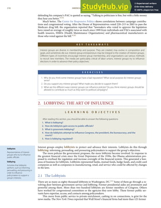 lobbyists
Representatives of interest
groups who try to inﬂuence
public oﬃcials.
lobbying
Activities that lobbyists
perform, such as informing,
persuading, and pressuring in
order to inﬂuence
policymakers to support a
group’s interests.
defending his company’s PAC is quoted as saying, “Talking to politicians is ﬁne, but with a little money
they hear you better.”[19]
Much better. The Center for Responsive Politics shows correlations between campaign contribu-
tions and congressional voting. After the House of Representatives voted 220–215 in 2003 to pass the
Medicare drug bill, the organization reported that “lawmakers who voted to approve the legislation
have raised an average of roughly twice as much since 1999 from individuals and PACs associated with
health insurers, HMOs [Health Maintenance Organizations] and pharmaceutical manufacturers as
those who voted against the bill.”[20]
K E Y T A K E A W A Y S
Interest groups are diverse in membership and purpose. They are created, may evolve in composition and
goals, and sometimes die out. Interest group entrepreneurs may be integral to the creation of interest groups.
Diﬀerent types of incentives encourage interest group membership, and organizations use various methods
to recruit new members. The media are particularly critical of labor unions. Interest groups try to inﬂuence
elections in order to advance their policy objectives.
E X E R C I S E S
1. Why do you think some interest groups have a bad reputation? What social purpose do interest groups
serve?
2. Do you support any interest groups? What made you decide to support them?
3. What are the diﬀerent ways interest groups can inﬂuence policies? Do you think interest groups should be
allowed to contribute as much as they want to political campaigns?
2. LOBBYING: THE ART OF INFLUENCE
L E A R N I N G O B J E C T I V E S
After reading this section, you should be able to answer the following questions:
1. What is lobbying?
2. How do lobbyists gain access to public oﬃcials?
3. What is grassroots lobbying?
4. How do lobbyists attempt to inﬂuence Congress, the president, the bureaucracy, and the
courts?
5. How is lobbying regulated?
Interest groups employ lobbyists to protect and advance their interests. Lobbyists do this through
lobbying: informing, persuading, and pressuring policymakers to support the group’s objectives.
The more policies the government proposes, the more lobbyists become involved. In response to
the greatest ﬁnancial crisis since the Great Depression of the 1930s, the Obama administration pro-
posed to overhaul the regulation and increase oversight of the ﬁnancial system. This generated a bon-
anza of business for lobbyists. Lobbyists represented banks, mutual funds, hedge funds, and credit card
companies as well as companies in manufacturing, retail, and service who could be aﬀected by changes
in the laws.
2.1 The Lobbyists
There are as many as eighty thousand lobbyists in Washington, DC.[21] Some of them go through a re-
volving door between government service and lobbying. Former presidential aides are prominent and
powerful among them. More than two hundred lobbyists are former members of Congress. Others
have worked for congressional committees or the agencies they now lobby. These former public ser-
vants have expertise, access, and contacts among policymakers.
218 AMERICAN GOVERNMENT AND POLITICS IN THE INFORMATION AGE VERSION 1.0.1
This move from public service to private enrichment, cashing in on connections, is grist for the
news media. The New York Times reported that Wall Street’s ﬁnancial ﬁrms had more than 125 former
 