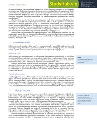 access
The opportunity to meet with
and communicate with
policymakers.
grassroots lobbying
A strategy pursued by
interest groups to inﬂuence
elected oﬃcials by having
their constituents contact
them.
members of Congress and congressional aides working to limit the policies proposed by the Obama ad-
ministration and the Democratic majority in Congress to overhaul and intensify regulation of the in-
dustry. They included Richard H. Baker, a former chairman of a subcommittee of the House Financial
Services Committee. As president of the hedge funds’ Managed Funds Association, Baker led the ﬁght
to prevent government oversight of hedge funds. The association spent $3.7 million in 2009 lobbying
federal oﬃcials.[22]
The Times later reported that the government agencies (such as the Securities and Exchange Com-
mission, the Commodity Futures Trading Commission, the Oﬃce of Thrift Supervision, and the Feder-
al Reserve) that were deciding on the at least 243 regulations to implement the new, 2,300-page bank-
ing law were being lobbied by 148 of their former employees, who had recently been hired away from
the agencies. Asked by the Times’ reporter if he had an edge in lobbying, one of them replied, “The an-
swer is yes, it does. If it didn’t, I wouldn’t be able to justify getting out of bed in the morning and char-
ging the outrageous fees that we charge our clients, which they willingly pay.”[23]
Lobbyists also take positions in the federal government. They bring expertise from their jobs and
usually take a pay cut. They are familiar with and may be sympathetic to their industry’s policy agenda.
Before he became President George W. Bush’s chief of staﬀ, Andrew Card was General Motors’ chief
lobbyist in Washington, DC.
2.2 What Lobbyists Do
Lobbying is done by members of the group’s or association’s staﬀ, a law or lobbying ﬁrm that special-
izes in representing clients before government, or both. In addition to lobbying, ﬁrms may oﬀer such
services as public relations, research, polling, direct-mail, and grassroots campaigns.[24]
Gaining Access
Lobbyists need access to policymakers in order to make their cases. But public oﬃcials are not obliged
to meet with lobbyists, take their telephone calls, or look at their e-mail messages. Access is granted
when the policymaker has received campaign contributions from the group, is sympathetic to its in-
terests, or the group’s policy objectives are important to constituents back home.
Ensuring access often involves building relationships. Lobbyists attend elected oﬃcials’ fund-
raisers and receptions and hand over campaign checks from their groups. They meet policymakers in-
formally at dinners, golf games, sporting events, parties, and weddings. They enable lawmakers to ﬂy
on corporate jets at discounted rates and then join them for the ride. However, legislation has limited
some of these beneﬁts.
Providing Information
After being granted access, lobbyists try to convince public oﬃcials to support or accept or, at least, not
oppose the interest group’s policy positions. They provide three types of information. First, they
provide information about current or proposed laws and regulations that are relevant to the group’s in-
terests. Second, they supply political information about whether the policymakers’ constituents would
be aﬀected by a new policy and whether public opinion would support or oppose a policy change.
Third, they oﬀer technical information about the implications and possible eﬀects of policy proposals.
2.3 Lobbying Congress
Some interest groups encourage their members and others to contact their legislators on behalf of a
policy position the group advocates. This is called grassroots lobbying. Hired ﬁrms use data banks,
telephone banks, and direct mail to contact people likely to be responsive to the group. Messages are
crafted through focus groups and surveys. All this costs money. So grassroots lobbying is mainly done
by amply funded interest groups on major public policy issues like the minimum wage.
Lobbyists may have extensive involvement with members of Congress and their staﬀ in personal,
committee, and leadership oﬃces. Some lobbyists intervene from the start of the congressional policy-
making process, encourage or discourage the introduction of proposed legislation, and try to inﬂuence
its contents. They may draft a bill and work with congressional staﬀ to sign up cosponsors. They may
help organize congressional hearings, decide on the timing of the hearings, identify people to testify,
write testimony for some of them, and provide questions for legislators to ask witnesses.[25]
Lobbyists may be involved with the subcommittee or committee markup of a bill. They may at-
tempt to modify its language, add amendments, and work to have the bill approved or defeated by sub-
committee or committee vote. They try to persuade members to vote for or against the bill on the ﬂoor.
CHAPTER 9 INTEREST GROUPS 219
 