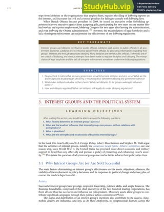 trips from lobbyists or the organizations that employ them, requires the ﬁling of lobbying reports on
the Internet, and increases the civil and criminal penalties for failing to comply with lobbying laws.
When Barack Obama became president in 2009, he issued an executive order forbidding ap-
pointees in every executive agency from accepting gifts, participating for two years on any matter they
had worked on in prior employment, lobbying Congress for two years after leaving the administration,
and ever lobbying the Obama administration.[38] However, the manipulation of legal loopholes and a
lack of stringent enforcement can undermine the eﬀectiveness of any lobbying regulations.
K E Y T A K E A W A Y S
Interests groups use lobbyists to inﬂuence public oﬃcials. Lobbyists seek access to public oﬃcials in all gov-
ernment branches. Lobbyists try to inﬂuence government oﬃcials by providing information regarding their
group’s interests and through grassroots lobbying. Many lobbyists are former public oﬃcials. The media are of-
ten critical of lobbying, and various attempts have been made to regulate lobbyists and lobbying. The manip-
ulation of legal loopholes and the lack of stringent enforcement sometimes undermine lobbying regulations.
E X E R C I S E S
1. Do you think it matters that so many government servants become lobbyists and vice versa? What are the
advantages and disadvantages of having a “revolving door” between lobbying and government service?
2. What makes lobbyists valuable to their clients? What can lobbyists do for groups seeking to inﬂuence
politics?
3. How are lobbyists regulated? What can lobbyists still legally do under lobbying regulations?
3. INTEREST GROUPS AND THE POLITICAL SYSTEM
L E A R N I N G O B J E C T I V E S
After reading this section, you should be able to answer the following questions:
1. What factors determine an interest group’s success?
2. What are the levels of inﬂuence that interest groups can possess in their relations with
policymakers?
3. What is pluralism?
4. What are the strengths and weaknesses of business interest groups?
In the book The Israel Lobby and U.S. Foreign Policy, John J. Mearsheimer and Stephen M. Walt argue
that the activities of interest groups, notably the American Israel Public Aﬀairs Committee, are one
reason why, since World War II, the United States has provided more direct economic and military
support to Israel than any other ally and pursues a policy of preserving and enhancing Israel’s secur-
ity.[39] This raises the question of why interest groups succeed or fail to achieve their policy objectives.
3.1 Why Interest Groups Are (or Are Not) Successful
The main factors determining an interest group’s eﬀectiveness are its assets, objectives, alliances, the
visibility of its involvement in policy decisions, and its responses to political change and crises, plus, of
course, the media’s depiction of it.
Assets
Successful interest groups have prestige, respected leadership, political skills, and ample ﬁnances. The
Business Roundtable, composed of the chief executives of the two hundred leading corporations, has
them all and thus has access to and inﬂuence on policymakers. Monetary assets allow groups to con-
tribute to political campaigns through their political action committees (PACs).
The status and distribution of an interest group’s members also contribute to its success. Auto-
mobile dealers are inﬂuential and live, as do their employees, in congressional districts across the
222 AMERICAN GOVERNMENT AND POLITICS IN THE INFORMATION AGE VERSION 1.0.1
 