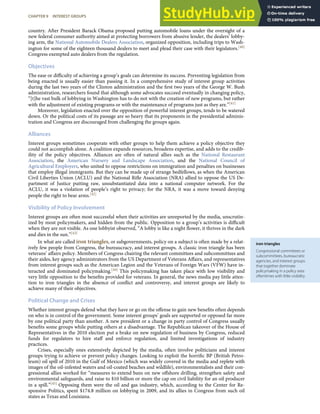 iron triangles
Congressional committees or
subcommittees, bureaucratic
agencies, and interest groups
that together dominate
policymaking in a policy area
oftentimes with little visibility.
country. After President Barack Obama proposed putting automobile loans under the oversight of a
new federal consumer authority aimed at protecting borrowers from abusive lender, the dealers’ lobby-
ing arm, the National Automobile Dealers Association, organized opposition, including trips to Wash-
ington for some of the eighteen thousand dealers to meet and plead their case with their legislators.[40]
Congress exempted auto dealers from the regulation.
Objectives
The ease or diﬃculty of achieving a group’s goals can determine its success. Preventing legislation from
being enacted is usually easier than passing it. In a comprehensive study of interest group activities
during the last two years of the Clinton administration and the ﬁrst two years of the George W. Bush
administration, researchers found that although some advocates succeed eventually in changing policy,
“[t]he vast bulk of lobbying in Washington has to do not with the creation of new programs, but rather
with the adjustment of existing programs or with the maintenance of programs just as they are.”[41]
Moreover, legislation enacted over the opposition of powerful interest groups, tends to be watered
down. Or the political costs of its passage are so heavy that its proponents in the presidential adminis-
tration and Congress are discouraged from challenging the groups again.
Alliances
Interest groups sometimes cooperate with other groups to help them achieve a policy objective they
could not accomplish alone. A coalition expands resources, broadens expertise, and adds to the credib-
ility of the policy objectives. Alliances are often of natural allies such as the National Restaurant
Association, the American Nursery and Landscape Association, and the National Council of
Agricultural Employers, who united to oppose restrictions on immigration and penalties on businesses
that employ illegal immigrants. But they can be made up of strange bedfellows, as when the American
Civil Liberties Union (ACLU) and the National Riﬂe Association (NRA) allied to oppose the US De-
partment of Justice putting raw, unsubstantiated data into a national computer network. For the
ACLU, it was a violation of people’s right to privacy; for the NRA, it was a move toward denying
people the right to bear arms.[42]
Visibility of Policy Involvement
Interest groups are often most successful when their activities are unreported by the media, unscrutin-
ized by most policymakers, and hidden from the public. Opposition to a group’s activities is diﬃcult
when they are not visible. As one lobbyist observed, “A lobby is like a night ﬂower, it thrives in the dark
and dies in the sun.”[43]
In what are called iron triangles, or subgovernments, policy on a subject is often made by a relat-
ively few people from Congress, the bureaucracy, and interest groups. A classic iron triangle has been
veterans’ aﬀairs policy. Members of Congress chairing the relevant committees and subcommittees and
their aides, key agency administrators from the US Department of Veterans Aﬀairs, and representatives
from interest groups such as the American Legion and the Veterans of Foreign Wars (VFW) have in-
teracted and dominated policymaking.[44] This policymaking has taken place with low visibility and
very little opposition to the beneﬁts provided for veterans. In general, the news media pay little atten-
tion to iron triangles in the absence of conﬂict and controversy, and interest groups are likely to
achieve many of their objectives.
Political Change and Crises
Whether interest groups defend what they have or go on the oﬀense to gain new beneﬁts often depends
on who is in control of the government. Some interest groups’ goals are supported or opposed far more
by one political party than another. A new president or a change in party control of Congress usually
beneﬁts some groups while putting others at a disadvantage. The Republican takeover of the House of
Representatives in the 2010 election put a brake on new regulation of business by Congress, reduced
funds for regulators to hire staﬀ and enforce regulation, and limited investigations of industry
practices.
Crises, especially ones extensively depicted by the media, often involve politicians and interest
groups trying to achieve or prevent policy changes. Looking to exploit the horriﬁc BP (British Petro-
leum) oil spill of 2010 in the Gulf of Mexico (which was widely covered in the media and replete with
images of the oil-infested waters and oil-coated beaches and wildlife), environmentalists and their con-
gressional allies worked for “measures to extend bans on new oﬀshore drilling, strengthen safety and
environmental safeguards, and raise to $10 billion or more the cap on civil liability for an oil producer
in a spill.”[45] Opposing them were the oil and gas industry, which, according to the Center for Re-
sponsive Politics, spent $174.8 million on lobbying in 2009, and its allies in Congress from such oil
states as Texas and Louisiana.
CHAPTER 9 INTEREST GROUPS 223
 