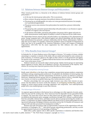 pluralism
The theory that interest
groups’ competition leads to
policy balance through
compromise and negotiation.
overlapping membership
The theory that when people
belong to several interest
groups, they encourage
negotiation and compromise
and thereby limit any one
group from dominating areas
in which its interests are
paramount.
3.2 Relations between Interest Groups and Policymakers
When viewed overall, there is a hierarchy in the inﬂuence of relations between interest groups and
policymakers.[46]
< At the top, the interest group makes policy. This is uncommon.
< More common, the group maintains close political relations with policymakers.
< The group has an unchallengeable veto status over some governmental decisions, for example,
over a presidential appointment.
< The group receives some attention from policymakers but mainly has a pressure relationship
with them.
< The group has only a potential reprisal relationship with policymakers; it can threaten to oppose
a member of Congress at the next election.
< At the bottom of the ladder, rejected by policymakers, the group is left to agitate and resist; its
public demonstrations usually signify its inability to achieve its objectives by less visible means.
The relationships between interest groups and policymakers vary depending on the administration in
power. Energy companies had a close political support and referral relationship with the George W.
Bush administration but primarily a pressure relationship with the Obama administration. Relation-
ships also vary by subject. For example, a Democratic president’s choice to head the US Department of
Labor may have to be acceptable to the American Federation of Labor and Congress of Industrial
Organizations (AFL-CIO), but the union organization has little inﬂuence over other cabinet
appointments.
3.3 Who Benefits from Interest Groups?
In Federalist No. 10, James Madison warns of the dangers of factions: “[A] number of citizens, whether
amounting to a majority or minority of the whole, who are united and actuated by some common im-
pulse of passion, or of interest, adverse to the rights of other citizens, or to the permanent and aggreg-
ate interests of the community.”[47] Madison believed that factions were inevitable, because their causes
were “sown in the nature of man.”[48]
Madison’s factions are not exactly today’s interest groups. Indeed, interest groups, by representing
diverse segments of society, oﬀset one of Madison’s concerns—the domination of the majority. Non-
etheless, his warning raises important questions about the eﬀects of interest groups.
Pluralism: Competition among Groups
Brieﬂy stated, pluralism is the theory that competition among interest groups produces compromise
and balance among competing policy preferences. For pluralists, the abundance of interest groups, the
competition between them, and their representation of interests in society are inherent in American
democracy. Bargaining between groups and ever-changing group alliances achieve a desirable disper-
sion of power or at least an acceptable balancing of the various interests in society.[49]
Pluralists acknowledge that some groups might dominate areas where their interests are para-
mount. But they believe two factors rectify this situation. In overlapping membership, people be-
longing to several interest groups encourage negotiation and compromise. And underrepresented
people will in time establish groups to assert their interests.
The Advantage of Business
An argument against pluralism is that business has an advantage over other segments of society, partic-
ularly the poor and the working class. These Americans lack the disposable income and political skills
to organize. The issues that concern them are often absent from the policy agenda.[50] Business spon-
sors political advertisements, gives campaign contributions through PACs, donates to political parties,
hires law and public relations ﬁrms, and funds research advocacy groups promoting free-market eco-
nomics. A corporation can deploy multiple lobbyists and obtain access to various policymakers by join-
ing several trade groups, belonging to business associations such as the US Chamber of Commerce, and
using its CEO and other personnel from headquarters to lobby.[51]
Business and trade associations make up approximately 70 percent of the organizations with rep-
resentation in Washington, DC.[52] Add interest groups representing professionals, and they account
for approximately 85 percent of total spending on lobbying.[53]
224 AMERICAN GOVERNMENT AND POLITICS IN THE INFORMATION AGE VERSION 1.0.1
Quite often a policy appears only to aﬀect speciﬁc corporations or industries and therefore does
not receive much media or public attention.[54] The Walt Disney Company’s copyright on Mickey
 