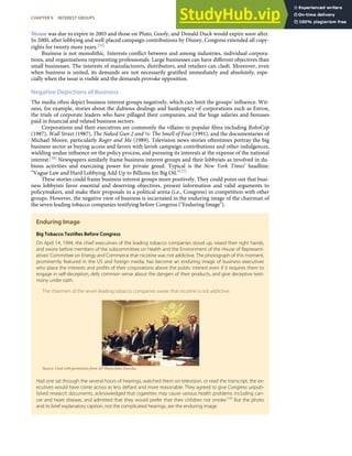 Mouse was due to expire in 2003 and those on Pluto, Goofy, and Donald Duck would expire soon after.
In 2000, after lobbying and well-placed campaign contributions by Disney, Congress extended all copy-
rights for twenty more years.[55]
Business is not monolithic. Interests conﬂict between and among industries, individual corpora-
tions, and organizations representing professionals. Large businesses can have diﬀerent objectives than
small businesses. The interests of manufacturers, distributors, and retailers can clash. Moreover, even
when business is united, its demands are not necessarily gratiﬁed immediately and absolutely, espe-
cially when the issue is visible and the demands provoke opposition.
Negative Depictions of Business
The media often depict business interest groups negatively, which can limit the groups’ inﬂuence. Wit-
ness, for example, stories about the dubious dealings and bankruptcy of corporations such as Enron,
the trials of corporate leaders who have pillaged their companies, and the huge salaries and bonuses
paid in ﬁnancial and related business sectors.
Corporations and their executives are commonly the villains in popular ﬁlms including RoboCop
(1987), Wall Street (1987), The Naked Gun 2 and ½: The Smell of Fear (1991), and the documentaries of
Michael Moore, particularly Roger and Me (1989). Television news stories oftentimes portray the big
business sector as buying access and favors with lavish campaign contributions and other indulgences,
wielding undue inﬂuence on the policy process, and pursuing its interests at the expense of the national
interest.[56] Newspapers similarly frame business interest groups and their lobbyists as involved in du-
bious activities and exercising power for private greed. Typical is the New York Times’ headline:
“Vague Law and Hard Lobbying Add Up to Billions for Big Oil.”[57]
These stories could frame business interest groups more positively. They could point out that busi-
ness lobbyists favor essential and deserving objectives, present information and valid arguments to
policymakers, and make their proposals in a political arena (i.e., Congress) in competition with other
groups. However, the negative view of business is incarnated in the enduring image of the chairman of
the seven leading tobacco companies testifying before Congress ("Enduring Image").
Enduring Image
Big Tobacco Testiﬁes Before Congress
On April 14, 1994, the chief executives of the leading tobacco companies stood up, raised their right hands,
and swore before members of the subcommittee on Health and the Environment of the House of Represent-
atives’ Committee on Energy and Commerce that nicotine was not addictive. The photograph of this moment,
prominently featured in the US and foreign media, has become an enduring image of business executives
who place the interests and proﬁts of their corporations above the public interest even if it requires them to
engage in self-deception, defy common sense about the dangers of their products, and give deceptive testi-
mony under oath.
The chairmen of the seven leading tobacco companies swear that nicotine is not addictive.
Source: Used with permission from AP Photo/John Duricka.
Had one sat through the several hours of hearings, watched them on television, or read the transcript, the ex-
ecutives would have come across as less deﬁant and more reasonable. They agreed to give Congress unpub-
lished research documents, acknowledged that cigarettes may cause various health problems including can-
cer and heart disease, and admitted that they would prefer that their children not smoke.[58]
But the photo
and its brief explanatory caption, not the complicated hearings, are the enduring image.
CHAPTER 9 INTEREST GROUPS 225
 