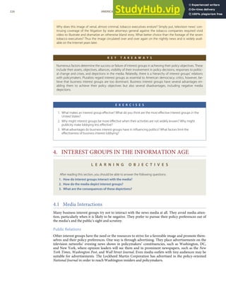 Why does this image of venal, almost criminal, tobacco executives endure? Simply put, television news’ con-
tinuing coverage of the litigation by state attorneys general against the tobacco companies required vivid
video to illustrate and dramatize an otherwise bland story. What better choice than the footage of the seven
tobacco executives? Thus the image circulated over and over again on the nightly news and is widely avail-
able on the Internet years later.
K E Y T A K E A W A Y S
Numerous factors determine the success or failure of interest groups in achieving their policy objectives. These
include their assets, objectives, alliances, visibility of their involvement in policy decisions, responses to politic-
al change and crises, and depictions in the media. Relatedly, there is a hierarchy of interest groups’ relations
with policymakers. Pluralists regard interest groups as essential to American democracy; critics, however, be-
lieve that business interest groups are too dominant. Business interest groups have several advantages en-
abling them to achieve their policy objectives but also several disadvantages, including negative media
depictions.
E X E R C I S E S
1. What makes an interest group eﬀective? What do you think are the most eﬀective interest groups in the
United States?
2. Why might interest groups be more eﬀective when their activities are not widely known? Why might
publicity make lobbying less eﬀective?
3. What advantages do business interest groups have in inﬂuencing politics? What factors limit the
eﬀectiveness of business interest lobbying?
4. INTEREST GROUPS IN THE INFORMATION AGE
L E A R N I N G O B J E C T I V E S
After reading this section, you should be able to answer the following questions:
1. How do interest groups interact with the media?
2. How do the media depict interest groups?
3. What are the consequences of these depictions?
4.1 Media Interactions
Many business interest groups try not to interact with the news media at all. They avoid media atten-
tion, particularly when it is likely to be negative. They prefer to pursue their policy preferences out of
the media’s and the public’s sight and scrutiny.
Public Relations
Other interest groups have the need or the resources to strive for a favorable image and promote them-
selves and their policy preferences. One way is through advertising. They place advertisements on the
television networks’ evening news shows in policymakers’ constituencies, such as Washington, DC,
and New York, where opinion leaders will see them and in prominent newspapers, such as the New
York Times, Washington Post, and Wall Street Journal. Even media outlets with tiny audiences may be
suitable for advertisements. The Lockheed Martin Corporation has advertised in the policy-oriented
National Journal in order to reach Washington insiders and policymakers.
226 AMERICAN GOVERNMENT AND POLITICS IN THE INFORMATION AGE VERSION 1.0.1
 