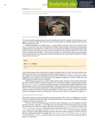 FIGURE 9.2 Charlton Heston
As its president, this hero of some of Hollywood’s greatest epics brought the NRA even more prominence,
especially when he uttered his deﬁant phrase.
Source: Used with permission from AP Photo/Ric Feld.
This media-attention-getting phrase became his trademark, which he repeated with other guns at sub-
sequent conventions. They were the last words he uttered before he oﬃcially stepped down from the
NRA’s presidency in 2003.
Another technique is the telling statistic. A report titled City Slickers: How Farm Subsidy Checks
End Up in Big Cities from the Environmental Working Group achieved widespread and prominent
publicity when it revealed that $1.2 million per year in agricultural subsidies was going to people living
in the 90210 zip code, which is, as most Americans know from the television show of the same name,
urban and aﬄuent Beverly Hills.[63] Because farm subsidies are traditionally justiﬁed as preserving and
protecting family farms, the report persuasively reframed the issue as government subsidies of wealthy
corporate farm interests.[64]
Link
The City Slickers Report
Read City Slickers: How Farm Subsidy Checks End Up in Big Cities in its entirety at http://www.ewg.org/reports/
slickers.
Some interest groups issue scorecards that enable journalists easily to report how policymakers have
voted on issues of concern to the group’s members and the public. The League of Conservation Voters
has released a list to the press during election years of the “Dirty Dozen” members of Congress with the
supposedly worst records on the environment. The legislators targeted are usually in close races and
some 60 percent of them have been defeated.
Interest groups also pay for or conduct public opinion polls, sometimes with questions that frame
the issue to push the public toward their point of view. During the California water shortage of 2001,
the California Farm Bureau released a poll showing that 71 percent of those polled believed “that the
federal government has a ﬁnancial responsibility to help keep California’s farmers in agriculture pro-
duction.” The actual question asked about “California family farmers” (the word “family” encouraged a
positive response), the phrase “ﬁnancial responsibility” is quite vague, and the 71 percent ﬁgure was
achieved by adding the 44 percent “deﬁnite yes” response to the 27 percent “probably yes” response.[65]
Disproportionate Coverage
Most news coverage of societal and public interest groups goes only to a few. According to an article by
Lucig H. Danielian and Benjamin Page, “The media seize upon a few prominent individuals or groups
to speak for broad sets of interests.”[66]
Witness a study of 244 interest groups in fourteen major newspapers, two news magazines, and the
top three television networks.[67] The single most-covered group in each of four policy areas received
around 40 percent of all the coverage in that area. These were the Sierra Club on the environment, the
Council on Foreign Relations on national security and foreign policy, the American Civil Liberties
Union (ACLU) for civil rights, and the Christian Coalition of America on broad matters of public
policy. The ﬁgure reaches approximately 68 percent when the number of groups is raised to twelve (5
percent of the total number) to include the National Association for the Advancement of Colored
People (NAACP), Greenpeace, and a few others. In contrast, 34 percent of the interest groups did not
appear in a single story.
228 AMERICAN GOVERNMENT AND POLITICS IN THE INFORMATION AGE VERSION 1.0.1
 