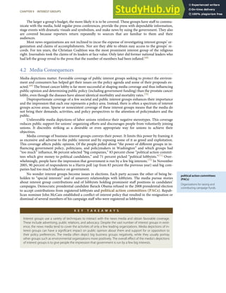 political action committees
(PACs)
Organizations for raising and
contributing campaign funds.
The larger a group’s budget, the more likely it is to be covered. These groups have staﬀ to commu-
nicate with the media, hold regular press conferences, provide the press with dependable information,
stage events with dramatic visuals and symbolism, and make news by suing the government. They also
are covered because reporters return repeatedly to sources that are familiar to them and their
audiences.
Most news organizations are not inclined to incur the expense of investigating interest groups’ or-
ganization and claims of accomplishments. Nor are they able to obtain easy access to the groups’ re-
cords. For ten years, the Christian Coalition was the most prominent interest group of the religious
right. Journalists took the claims of its leaders at face value. Only later did former national leaders who
had left the group reveal to the press that the number of members had been inﬂated.[68]
4.2 Media Consequences
Media depictions matter. Favorable coverage of public interest groups seeking to protect the environ-
ment and consumers has helped get their issues on the policy agenda and some of their proposals en-
acted.[69] The breast cancer lobby is far more successful at shaping media coverage and thus inﬂuencing
public opinion and determining public policy (including government funding) than the prostate cancer
lobby, even though the diseases have almost identical morbidity and mortality rates.[70]
Disproportionate coverage of a few societal and public interest groups enhances their importance
and the impression that each one represents a policy area. Instead, there is often a spectrum of interest
groups across areas. Sparse or nonexistent coverage of these interest groups means that the media do
not bring their demands, activities, and policy perspectives to the attention of policymakers and the
public.
Unfavorable media depictions of labor unions reinforce their negative stereotypes. This coverage
reduces public support for unions’ organizing eﬀorts and discourages people from voluntarily joining
unions. It discredits striking as a desirable or even appropriate way for unions to achieve their
objectives.
Media coverage of business interest groups conveys their power. It limits this power by framing it
as excessive and adverse to the public interest and by exposing some of it as greed and exploitation.
This coverage aﬀects public opinion. Of the people polled about “the power of diﬀerent groups in in-
ﬂuencing government policy, politicians, and policymakers in Washington” and which groups had
“too much” inﬂuence, 86 percent selected “big companies,” 83 percent chose “political action commit-
tees which give money to political candidates,” and 71 percent picked “political lobbyists.”[71] Over-
whelmingly, people have the impression that government is run by a few big interests.[72] In November
2005, 90 percent of respondents to a Harris poll (up from 83 percent the previous year) said big com-
panies had too much inﬂuence on government.
No wonder interest groups become issues in elections. Each party accuses the other of being be-
holden to “special interests” and of unsavory relationships with lobbyists. The media pursue stories
about interest group contributions and of lobbyists holding prominent staﬀ positions in candidates’
campaigns. Democratic presidential candidate Barack Obama refused in the 2008 presidential election
to accept contributions from registered lobbyists and political action committees (PACs). Repub-
lican nominee John McCain established a conﬂict-of-interest policy that resulted in the resignation or
dismissal of several members of his campaign staﬀ who were registered as lobbyists.
K E Y T A K E A W A Y S
Interest groups use a variety of techniques to interact with the news media and obtain favorable coverage.
These include advertising, public relations, and advocacy. Despite the vast number of interest groups in exist-
ence, the news media tend to cover the activities of only a few leading organizations. Media depictions of in-
terest groups can have a signiﬁcant impact on public opinion about them and support for or opposition to
their policy preferences. The media often depict big business groups negatively, while they usually portray
other groups such as environmental organizations more positively. The overall eﬀect of the media’s depictions
of interest groups is to give people the impression that government is run by a few big interests.
CHAPTER 9 INTEREST GROUPS 229
 
