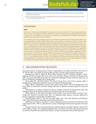 E X E R C I S E S
1. Why do you think some interest groups avoid media exposure? Why do others try to use the media to
achieve their objectives?
2. Which interest groups do you view negatively? Which do you view positively? What do you think made
you view those groups that way?
Civic Education
SAVE
Forming an interest group and keeping it going takes a strong commitment, but many young people have
done just that. They recognize that there is power in numbers and that having a group of people unite behind
a cause can be more eﬀective than acting alone. Enterprising young people have established interest groups
representing a wide range of causes and issues.
An example of a youth-focused interest group is the Student Association for Voter Empowerment (SAVE), a na-
tional organization of college students whose mission is to promote civic education in order to increase voter
participation and help young people navigate the public policy process and interact with government. In ad-
dition to voter advocacy, SAVE lobbies government oﬃcials to pass legislation promoting jobs, health insur-
ance, and college ﬁnancial aid for young people. SAVE was founded by Kenyon College graduates Matthew
Segal and Anna Salzberg and has over ten thousand members on campuses in ﬁfteen states. The organization
makes use of online media to facilitate its operations. Students wishing to start a chapter of SAVE on their cam-
pus can access on online tool kit with directions for creating a constitution, building an organization, and be-
coming active. The organization provides information about key issues, advertises its activities, including con-
ferences and outreach projects, facilitates communication among its members, and fundraises through its
website. Group leaders also publish a blog on the Huﬃngton Post. SAVE was instrumental in getting the House
of Representatives to introduce the bipartisan Student Voter Opportunity to Encourage Registration (VOTER)
Act of 2008, which requires colleges to take measures to register students to vote.
5. RECOMMENDED READING
Ainsworth, Scott H. Analyzing Interest Groups: Group Inﬂuence on People and Policies. New York: W.
W. Norton, 2002. An analysis of interest groups and their activities using a theoretical approach.
Baumgartner, Frank R., Jeﬀrey M. Berry, Marie Hojnacki, David C. Kimball, and Beth L. Leech.
Lobbying and Policy Change: Who Wins, Who Loses, and Why. Chicago: University of Chicago Press,
2009. An account showing that because the entrenched Washington system favors the status quo, 60
percent of lobbying campaigns fail to change policy.
Berry, Jeﬀrey M., and Clyde Wilcox. The Interest Group Society. New York: Longman, 2008. A
leading text providing basic information about most aspects of interest groups.
Cigler, Allan J., and Burdett A. Loomis, eds. Interest Group Politics, 7th ed. Washington, DC: CQ
Press, 2006. An informative and wide-ranging collection of research on interest groups in American
politics.
Dahl, Robert A. A Preface to Democratic Theory. Chicago: University of Chicago Press, 1956. The
leading statement of the pluralist position and the democratic role of interest groups.
Olson, Mancur, Jr. The Logic of Collective Action: Public Goods and the Theory of Groups. Cam-
bridge, MA: Harvard University Press, 1965. An inﬂuential study using an economic approach to
groups’ organization, membership, and eﬀectiveness.
Schattschneider, Elmer E. The Semi-Sovereign People. New York: Holt, Rinehart, and Winston,
1960. A powerful critique of pluralism and American democracy.
Schlozman, Kay Lehman, and John T. Tierney. Organized Interests and American Democracy. New
York: Harper & Row, 1986. A comprehensive account of Washington-based interest groups in the early
1980s.
Truman, David B. The Governmental Process: Political Interests and Public Opinion, 2nd ed. New
York: Alfred A. Knopf, 1971 (originally published 1951). This book revived the study of interest groups
as central to US politics and raised many subjects, concepts, and questions that are still important.
230 AMERICAN GOVERNMENT AND POLITICS IN THE INFORMATION AGE VERSION 1.0.1
 