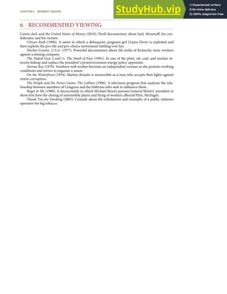 6. RECOMMENDED VIEWING
Casino Jack and the United States of Money (2010). Droll documentary about Jack Abramoﬀ, his con-
federates, and his victims.
Citizen Ruth (1996). A satire in which a delinquent, pregnant girl (Laura Dern) is exploited and
then exploits the pro-life and pro-choice movements battling over her.
Harlan County, U.S.A. (1977). Powerful documentary about the strike of Kentucky mine workers
against a mining company.
The Naked Gun 2 and ½: The Smell of Fear (1991). In one of the plots, oil, coal, and nuclear in-
terests kidnap and replace the president’s proenvironment energy policy appointee.
Norma Rae (1979). Southern mill worker becomes an independent woman as she protests working
conditions and strives to organize a union.
On the Waterfront (1954). Marlon Brando is memorable as a man who accepts then ﬁghts against
union corruption.
The People and the Power Game: The Lobbies (1996). A television program that analyzes the rela-
tionship between members of Congress and the lobbyists who seek to inﬂuence them.
Roger & Me (1989). A docucomedy in which Michael Moore pursues General Motors’ president to
show him how the closing of automobile plants and ﬁring of workers aﬀected Flint, Michigan.
Thank You for Smoking (2005). Comedy about the tribulations and triumphs of a public relations
operative for big tobacco.
CHAPTER 9 INTEREST GROUPS 231
 