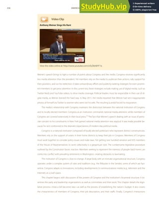 Video Clip
Anthony Weiner Sings His Rant
Weiner’s speech brings to light a number of points about Congress and the media. Congress receives signiﬁcantly
less media attention than the president. Yet members rely on the media to publicize their actions, rally support for
their positions, and run for reelection. It takes extraordinary eﬀorts and publicity-seeking strategies for even promin-
ent members to get press attention. In the current era, these strategies include making use of digital media, such as
Twitter feeds and YouTube videos, to drive media coverage. Political leaders must be responsible in their use of di-
gital media, as Weiner learned the hard way. In May 2011, the media reported that Weiner had sent inappropriate
photos of himself via Twitter to women who were not his wife. The resulting scandal forced his resignation.
The media’s relationship with Congress maintains the distinction between the national institution of Congress
and its locally elected members. Congress as an institution commands national media attention, while members of
Congress are covered extensively in their local press.[1]
The fact that Weiner’s speech dealing with an issue of partic-
ular concern to his constituents in New York gained national media attention was atypical. It was made possible be-
cause his rant conformed to the dramatic expectations of modern-day political media.
Congress is a national institution composed of locally elected politicians who represent distinct constituencies.
Members rely on the support of voters in their home districts to keep their job in Congress. Members of Congress
must work together to consider policy issues and make laws. Yet getting one hundred senators and 435 members
of the House of Representatives to work collectively is a gargantuan task. The cumbersome legislative procedure
outlined by the Constitution favors inaction. Members seeking to represent the interests of people back home can
come into conﬂict with prevailing sentiments in Washington, creating obstacles to lawmaking.
The institution of Congress is slow to change. A large body with an intricate organizational structure, Congress
operates under a complex system of rules and traditions (e.g., the ﬁlibuster in the Senate), some of which are byz-
antine. Congress adapts to innovations, including developments in communications media (e.g., television and the
Internet), at a snail’s pace.
This chapter begins with discussions of the powers of Congress and the institution’s bicameral structure. It ex-
amines the party and leadership organizations as well as committees and their work. This chapter details the legis-
lative process—how a bill becomes law—as well as the process of establishing the nation’s budget. It also covers
the characteristics of members of Congress, their job description, and their staﬀs. Finally, Congress’s interactions
View the video online at: http://www.youtube.com/v/EzDbh8YF1is
236 AMERICAN GOVERNMENT AND POLITICS IN THE INFORMATION AGE VERSION 1.0.1
 