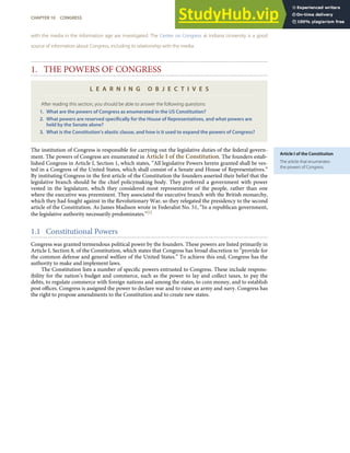 Article I of the Constitution
The article that enumerates
the powers of Congress.
with the media in the information age are investigated. The Center on Congress at Indiana University is a good
source of information about Congress, including its relationship with the media.
1. THE POWERS OF CONGRESS
L E A R N I N G O B J E C T I V E S
After reading this section, you should be able to answer the following questions:
1. What are the powers of Congress as enumerated in the US Constitution?
2. What powers are reserved speciﬁcally for the House of Representatives, and what powers are
held by the Senate alone?
3. What is the Constitution’s elastic clause, and how is it used to expand the powers of Congress?
The institution of Congress is responsible for carrying out the legislative duties of the federal govern-
ment. The powers of Congress are enumerated in Article I of the Constitution. The founders estab-
lished Congress in Article I, Section 1, which states, “All legislative Powers herein granted shall be ves-
ted in a Congress of the United States, which shall consist of a Senate and House of Representatives.”
By instituting Congress in the ﬁrst article of the Constitution the founders asserted their belief that the
legislative branch should be the chief policymaking body. They preferred a government with power
vested in the legislature, which they considered most representative of the people, rather than one
where the executive was preeminent. They associated the executive branch with the British monarchy,
which they had fought against in the Revolutionary War, so they relegated the presidency to the second
article of the Constitution. As James Madison wrote in Federalist No. 51, “In a republican government,
the legislative authority necessarily predominates.”[2]
1.1 Constitutional Powers
Congress was granted tremendous political power by the founders. These powers are listed primarily in
Article I, Section 8, of the Constitution, which states that Congress has broad discretion to “provide for
the common defense and general welfare of the United States.” To achieve this end, Congress has the
authority to make and implement laws.
The Constitution lists a number of speciﬁc powers entrusted to Congress. These include respons-
ibility for the nation’s budget and commerce, such as the power to lay and collect taxes, to pay the
debts, to regulate commerce with foreign nations and among the states, to coin money, and to establish
post oﬃces. Congress is assigned the power to declare war and to raise an army and navy. Congress has
the right to propose amendments to the Constitution and to create new states.
CHAPTER 10 CONGRESS 237
 