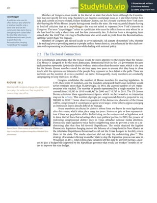 carpetbagger
A politician who runs for
oﬃce from an area where he
or she has lived for only a
short time and has few
community ties; stems from a
derogatory term coined after
the Civil War referring to
Northerners who went South
to proﬁt from the
Reconstruction, carrying
“carpet bags” for luggage.
FIGURE 10.2
Members of Congress engage in a permanent
campaign for reelection that begins the
minute they take oﬃce.
Source: Source: Photo courtesy of IowaPolitics.com,
http://www.ﬂickr.com/photos/iowapolitics/4984484879/in/
photostream/.
Members of Congress must reside in the district or state that elects them, although the Constitu-
tion does not specify for how long. Residency can become a campaign issue, as it did when former ﬁrst
lady and current secretary of state, Hillary Rodham Clinton, ran for a Senate seat from New York soon
after leaving the White House, despite having never lived in the state. She was successful despite having
to fend oﬀ criticism that as a carpetbagger she was not suited to represent New York’s interests in
Congress. The term “carpetbagger” refers to a politician who runs for oﬃce from an area where he or
she has lived for only a short time and has few community ties. It derives from a derogatory term
coined after the Civil War referring to Northerners who went south to proﬁt from the Reconstruction,
carrying “carpet bags” for luggage.
Members of Congress are elected locally to serve nationally. All aspects of members’ jobs, whether
it be making laws or providing service to people in their home districts, are inﬂuenced by this dual con-
cern with representing local constituencies while dealing with national policy.
2.2 The Electoral Connection
The Constitution anticipated that the House would be more attentive to the people than the Senate.
The House is designed to be the most democratic institutional body in the US government because
each member represents a particular district within a state rather than the entire state, which is the case
for the Senate. House members stand for election every two years to ensure that they keep in close
touch with the opinions and interests of the people they represent or face defeat at the polls. There are
no limits on the number of terms a member can serve. Consequently, many members are constantly
campaigning to keep their seats in oﬃce.
Congress establishes the number of House members by enacting legislation. In
1787, there were 65 members, and the founders anticipated that House members would
never represent more than 30,000 people. In 1910, the current number of 435 repres-
entatives was reached. The number of people represented by a single member has in-
creased from 210,583 in 1910 to 646,947 in 2000 and 710,767 in 2010. The US Census
Bureau calculates these apportionment ﬁgures, which can be viewed on an interactive
map on its website. This number of people per congressional district is projected to top
900,000 in 2050.[3] Some observers question if the democratic character of the House
will be compromised if constituencies grow even larger, while others oppose enlarging
an institution that is already diﬃcult to manage.
House members are elected in districts whose lines are drawn by state legislatures
after the census, which takes place every ten years. States can gain or lose representat-
ives if there are population shifts. Redistricting can be controversial as legislators seek
to draw district lines that advantage their own political parties. In 2003, the process of
redrawing congressional district lines in Texas attracted national media attention.
Democratic state legislators twice ﬂed to neighboring states to prevent a vote on a re-
districting plan that they felt favored Republicans. The media depicted the fugitive
Democratic legislators hanging out on the balcony of a cheap hotel in New Mexico as
the infuriated Republicans threatened to call out the Texas Rangers to forcibly return
them to the state. The media attention did not stop the redistricting plan.[4] This
strategy of lawmakers ﬂeeing to another state to stop the legislative process was used in
Wisconsin in 2011, when Democratic senators left the state to prevent having a quor-
um to pass a budget bill supported by the Republican governor that would cut workers’ beneﬁts in or-
der to improve the state budget.
240 AMERICAN GOVERNMENT AND POLITICS IN THE INFORMATION AGE VERSION 1.0.1
 