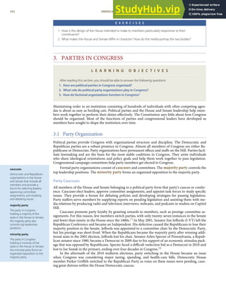 caucuses
Democratic and Republican
organizations in the House
and Senate that include all
members and provide a
forum for selecting leaders,
approving committee
assignments, and studying
and debating issues.
majority party
The party in Congress
holding a majority of the
seats in the House or Senate;
the majority party also
controls top leadership
positions.
minority party
The party in Congress
holding a minority of the
seats in the House or Senate;
the minority party forms an
organized opposition to the
majority party.
E X E R C I S E S
1. How is the design of the House intended to make its members particularly responsive to their
constituents?
2. What makes the House and Senate diﬀer in character? How do the media portray the two bodies?
3. PARTIES IN CONGRESS
L E A R N I N G O B J E C T I V E S
After reading this section, you should be able to answer the following questions:
1. How are political parties in Congress organized?
2. What role do political party organizations play in Congress?
3. How do factional organizations function in Congress?
Maintaining order in an institution consisting of hundreds of individuals with often competing agen-
das is about as easy as herding cats. Political parties and the House and Senate leadership help mem-
bers work together to perform their duties eﬀectively. The Constitution says little about how Congress
should be organized. Most of the functions of parties and congressional leaders have developed as
members have sought to shape the institution over time.
3.1 Party Organization
Political parties provide Congress with organizational structure and discipline. The Democratic and
Republican parties are a robust presence in Congress. Almost all members of Congress are either Re-
publicans or Democrats. Party organizations have permanent oﬃces and staﬀs on the Hill. Parties facil-
itate lawmaking and are the basis for the most stable coalitions in Congress. They unite individuals
who share ideological orientations and policy goals and help them work together to pass legislation.
Congressional campaign committees help party members get elected to Congress.
Formal party organizations consist of caucuses and committees. The majority party controls the
top leadership positions. The minority party forms an organized opposition to the majority party.
Party Caucuses
All members of the House and Senate belonging to a political party form that party’s caucus or confer-
ence. Caucuses elect leaders, approve committee assignments, and appoint task forces to study speciﬁc
issues. They provide a forum for debating policies and developing strategies for passing legislation.
Party staﬀers serve members by supplying reports on pending legislation and assisting them with me-
dia relations by producing radio and television interviews, webcasts, and podcasts in studios on Capitol
Hill.
Caucuses promote party loyalty by granting rewards to members, such as prestige committee as-
signments. For this reason, few members switch parties, with only twenty-seven instances in the Senate
and fewer than ninety in the House since the 1880s.[7] In May 2001, Senator Jim Jeﬀords (I-VT) left the
Republican Conference and became an Independent. His defection caused the Republicans to lose their
majority position in the Senate. Jeﬀords was appointed to a committee chair by the Democratic Party,
but his prestige was short-lived. When the Republicans became the majority party after winning addi-
tional seats in the 2002 election, Jeﬀords lost his chair. Senator Arlen Specter of Pennsylvania, a Repub-
lican senator since 1980, became a Democrat in 2009 due to his support of an economic stimulus pack-
age that was opposed by Republicans. Specter faced a diﬃcult reelection bid as a Democrat in 2010 and
lost to Joe Sestak in the primary, ending over four decades in Congress.[8]
In the aftermath of the 2010 midterm elections, party switching in the House became an issue
when Congress was considering major taxing, spending, and health-care bills. Democratic House
member Parker Griﬃth switched to the Republican Party as votes on these issues were pending, caus-
ing great distress within the House Democratic caucus.
242 AMERICAN GOVERNMENT AND POLITICS IN THE INFORMATION AGE VERSION 1.0.1
 