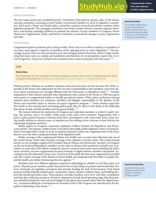 party committees
Committees established by
the two major parties to
perform speciﬁc tasks, such
as recommending members
to serve on committees and
conducting issue research.
pork barrel spending
Legislation that provides
funding for projects that
beneﬁt a member of
Congress’s district.
Party Committees
The two major parties have established party committees that perform speciﬁc tasks. In the House,
steering committees consisting of party leaders recommend members to serve on legislative commit-
tees. Each party’s House and Senate policy committee conducts research and advises members about
legislative proposals. The campaign committees raise funds, conduct election research, organize volun-
teers, and develop campaign publicity to promote the election of party members to Congress. House
Democrats’ Organization, Study, and Review Committee recommends changes in party organization
and rules.
Party Voting
Congressional parties promote party voting on bills. Party votes occur when a majority of members of
one party votes against a majority of members of the opposing party on major legislation.[9] The per-
centage of party votes over the past twenty years has averaged around 50 percent, which is high consid-
ering that many votes are routine and nondivisive and therefore do not precipitate a party vote. In re-
cent Congresses, 70 percent to 80 percent of members have voted consistently with their party.[10]
Link
Party Votes
The Washington Post has compiled an interactive database of party votes in the US Congress from the 102nd
Congress to the present at http://projects.washingtonpost.com/congress/112/senate/members/#.
Political parties’ inﬂuence on members’ decisions and actions has been on the rise since the 1970s, es-
pecially in the House. One explanation for this increase in partisanship is that members come from dis-
tricts where constituents are strongly aﬃliated with the Democratic or Republican Party.[11] Another
explanation is that reforms instituted when Republicans took control of the House in 1994 have given
more power to congressional leaders to handle procedural matters. When policy preferences among
majority party members are consistent, members will delegate responsibility to the Speaker of the
House and committee chairs to advance the party’s legislative program.[12] Some scholars argue that
this results in the majority party promoting policy goals that are closer to the ideals of the leadership
than those of rank-and-ﬁle members and the general public.[13]
The tension between the institution of Congress and individual members is evident in party vot-
ing. The primary source of conﬂict within party ranks stems from members’ disagreement with a
party’s policy position because it deviates from their commitment to the voters back home. Party vot-
ing usually declines in election years, as members are less willing to face criticism in their districts for
supporting unpopular positions.
Media reports on Congress commonly emphasize conﬂicts between the Republican and Demo-
cratic parties. The partisan conﬂict frame is prevalent when high-proﬁle legislative issues are being de-
bated. Journalists ﬁnd it easier to focus on partisan dynamics, which are a legitimate part of the story,
than to cover the often complicated details of the legislation itself.
Media coverage of the congressional debate over health care in recent years illustrates the use of
the conﬂict frame, which often excludes coverage of the substance of policy issues. The media focused
heavily on the strategies employed by President Barack Obama and Democratic members of Congress
on the one hand and Republican members on the other to advance their positions on health care. Law-
makers on each side of the debate conducted extensive research and issued reports detailing the policy
issues involved, yet news organizations focused primarily on ﬁghts between members and parties. Ac-
cording to the Pew Research Center, over 70 percent of the public felt that news organizations provided
only fair or poor coverage of the details of various health-care proposals and their eﬀect on people des-
pite the health-care debate dominating the news agenda.[14]
Members have very diﬀerent legislative experiences depending on whether or not their party is in
power. Majority party members proﬁt from pork barrel spending on projects that beneﬁt their dis-
tricts. Earmarks are legislative provisions that provide funding for pork barrel projects. Pork barrel
projects include federally funded parks, community centers, theaters, military bases, and building pro-
jects that beneﬁt particular areas. These projects can help members curry favor with their constituents
and help their reelection prospects. However, opponents of pork barrel spending argue that these pro-
jects should be funded by state and local budgets in the places they beneﬁt rather than the federal treas-
ury. A proposal calling for a moratorium on earmarks in the 112th Congress was introduced by the Re-
publican leadership in the House.[15]
CHAPTER 10 CONGRESS 243
 