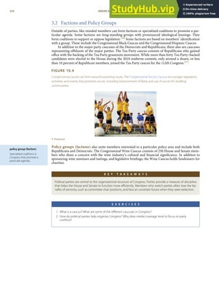policy group (faction)
Specialized coalitions in
Congress that promote a
particular agenda.
3.2 Factions and Policy Groups
Outside of parties, like-minded members can form factions or specialized coalitions to promote a par-
ticular agenda. Some factions are long-standing groups with pronounced ideological leanings. They
form coalitions to support or oppose legislation.[16] Some factions are based on members’ identiﬁcation
with a group. These include the Congressional Black Caucus and the Congressional Hispanic Caucus.
In addition to the major party caucuses of the Democrats and Republicans, there also are caucuses
representing oﬀshoots of the major parties. The Tea Party caucus consists of Republicans who gained
oﬃce with the backing of the Tea Party grassroots movement. While more than forty Tea Party–backed
candidates were elected to the House during the 2010 midterm contests, only around a dozen, or less
than 10 percent of Republican members, joined the Tea Party caucus for the 112th Congress.[17]
FIGURE 10.4
Congressional causes can form around surprising issues. The Congressional Soccer Caucus encourages legislation,
activities, and events that promote soccer, including improvement of ﬁelds and use of soccer for building
communities.
© Thinkstock
Policy groups (factions) also unite members interested in a particular policy area and include both
Republicans and Democrats. The Congressional Wine Caucus consists of 250 House and Senate mem-
bers who share a concern with the wine industry’s cultural and ﬁnancial signiﬁcance. In addition to
sponsoring wine seminars and tastings, and legislative brieﬁngs, the Wine Caucus holds fundraisers for
charities.
K E Y T A K E A W A Y S
Political parties are central to the organizational structure of Congress. Parties provide a measure of discipline
that helps the House and Senate to function more eﬃciently. Members who switch parties often lose the be-
neﬁts of seniority, such as committee chair positions, and face an uncertain future when they seek reelection.
E X E R C I S E S
1. What is a caucus? What are some of the diﬀerent caucuses in Congress?
2. How do political parties help organize Congress? Why does media coverage tend to focus on party
conﬂicts?
244 AMERICAN GOVERNMENT AND POLITICS IN THE INFORMATION AGE VERSION 1.0.1
 