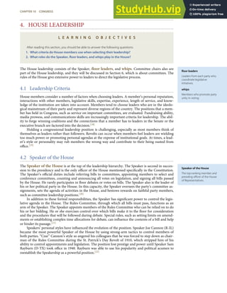 ﬂoor leaders
Leaders from each party who
coordinate legislative
initiatives.
whips
Members who promote party
unity in voting.
Speaker of the House
The top-ranking member and
presiding oﬃcer of the House
of Representatives.
4. HOUSE LEADERSHIP
L E A R N I N G O B J E C T I V E S
After reading this section, you should be able to answer the following questions:
1. What criteria do House members use when selecting their leadership?
2. What roles do the Speaker, ﬂoor leaders, and whips play in the House?
The House leadership consists of the Speaker, ﬂoor leaders, and whips. Committee chairs also are
part of the House leadership, and they will be discussed in Section 6, which is about committees. The
rules of the House give extensive power to leaders to direct the legislative process.
4.1 Leadership Criteria
House members consider a number of factors when choosing leaders. A member’s personal reputation,
interactions with other members, legislative skills, expertise, experience, length of service, and know-
ledge of the institution are taken into account. Members tend to choose leaders who are in the ideolo-
gical mainstream of their party and represent diverse regions of the country. The positions that a mem-
ber has held in Congress, such as service on important committees, are evaluated. Fundraising ability,
media prowess, and communications skills are increasingly important criteria for leadership. The abil-
ity to forge winning coalitions and the connections that a member has to leaders in the Senate or the
executive branch are factored into the decision.[18]
Holding a congressional leadership position is challenging, especially as most members think of
themselves as leaders rather than followers. Revolts can occur when members feel leaders are wielding
too much power or promoting personal agendas at the expense of institutional goals. At times, a lead-
er’s style or personality may rub members the wrong way and contribute to their being ousted from
oﬃce.[19]
4.2 Speaker of the House
The Speaker of the House is at the top of the leadership hierarchy. The Speaker is second in succes-
sion to the presidency and is the only oﬃcer of the House mentioned speciﬁcally in the Constitution.
The Speaker’s oﬃcial duties include referring bills to committees, appointing members to select and
conference committees, counting and announcing all votes on legislation, and signing all bills passed
by the House. He rarely participates in ﬂoor debates or votes on bills. The Speaker also is the leader of
his or her political party in the House. In this capacity, the Speaker oversees the party’s committee as-
signments, sets the agenda of activities in the House, and bestows rewards on faithful party members,
such as committee leadership positions.[20]
In addition to these formal responsibilities, the Speaker has signiﬁcant power to control the legis-
lative agenda in the House. The Rules Committee, through which all bills must pass, functions as an
arm of the Speaker. The Speaker appoints members of the Rules Committee who can be relied on to do
his or her bidding. He or she exercises control over which bills make it to the ﬂoor for consideration
and the procedures that will be followed during debate. Special rules, such as setting limits on amend-
ments or establishing complex time allocations for debate, can inﬂuence the contents of a bill and help
or hinder its passage.[21]
Speakers’ personal styles have inﬂuenced the evolution of the position. Speaker Joe Cannon (R-IL)
became the most powerful Speaker of the House by using strong-arm tactics to control members of
both parties. “Czar” Cannon’s style so angered his colleagues that he was forced to step down as chair-
man of the Rules Committee during the St. Patrick’s Day Revolt of 1910, which stripped him of his
ability to control appointments and legislation. The position lost prestige and power until Speaker Sam
Rayburn (D-TX) took oﬃce in 1940. Rayburn was able to use his popularity and political acumen to
reestablish the Speakership as a powerful position.[22]
CHAPTER 10 CONGRESS 245
 