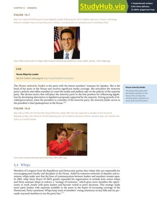 House minority leader
The head of the party with
the fewest members in the
House who conveys the
minority party’s positions on
issues and courts the press.
FIGURE 10.7
Rep. Eric Cantor (R-VA) became House Majority Leader following the 2010 midterm elections. Cantor’s web page
features multiple means of reaching out to citizens, including links to Facebook and a TwitterBuzz feed.
Source: Photo courtesy of the US Congress, http://commons.wikimedia.org/wiki/File:Eric_Cantor,_oﬃcial _portrait,_112th_Congress.jpg.
Link
House Majority Leader
See Eric Cantor’s web page at http://majorityleader.house.gov/.
The House minority leader is the party with the fewest members’ nominee for Speaker. She is the
head of her party in the House and receives signiﬁcant media coverage. She articulates the minority
party’s policies and rallies members to court the media and publicly take on the policies of the majority
party. She devises tactics that will place the minority party in the best position for inﬂuencing legisla-
tion by developing alternatives to legislative proposals supported by the majority. During periods of di-
vided government, when the president is a member of the minority party, the minority leader serves as
the president’s chief spokesperson in the House.[26]
FIGURE 10.8
Rep. Nancy Pelosi (D-CA) became House Minority Leader after she was replaced as Speaker of the House by
Republican Rep. John Boehner (R-OH) following the 2010 midterm elections. Pelosi’s website does not mention her
status as minority leader.
Source: http://commons.wikimedia.org/wiki/File:Nancy_Pelosi_0009_3.jpg.
4.4 Whips
Members of Congress from the Republican and Democratic parties elect whips who are responsible for
encouraging party loyalty and discipline in the House. Aided by extensive networks of deputies and as-
sistants, whips make sure that the lines of communication between leaders and members remain open.
In 2002, whip Steny Hoyer (D-MD) greatly expanded his organization to include forty senior whips
and thirty assistant whips to enforce a “strategy of inclusion,” which gives more members the oppor-
tunity to work closely with party leaders and become vested in party decisions. This strategy made
more party leaders with expertise available to the press in the hopes of increasing coverage of the
Democratic Party’s positions. Whips keep track of members’ voting intentions on key bills and try per-
suade wayward members to toe the party line.[27]
CHAPTER 10 CONGRESS 247
 