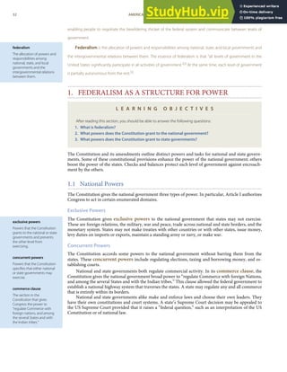 federalism
The allocation of powers and
responsibilities among
national, state, and local
governments and the
intergovernmental relations
between them.
exclusive powers
Powers that the Constitution
grants to the national or state
governments and prevents
the other level from
exercising.
concurrent powers
Powers that the Constitution
speciﬁes that either national
or state governments may
exercise.
commerce clause
The section in the
Constitution that gives
Congress the power to
“regulate Commerce with
foreign nations, and among
the several States and with
the Indian tribes.”
enabling people to negotiate the bewildering thicket of the federal system and communicate between levels of
government.
Federalism is the allocation of powers and responsibilities among national, state, and local governments and
the intergovernmental relations between them. The essence of federalism is that “all levels of government in the
United States signiﬁcantly participate in all activities of government.”[2]
At the same time, each level of government
is partially autonomous from the rest.[3]
1. FEDERALISM AS A STRUCTURE FOR POWER
L E A R N I N G O B J E C T I V E S
After reading this section, you should be able to answer the following questions:
1. What is federalism?
2. What powers does the Constitution grant to the national government?
3. What powers does the Constitution grant to state governments?
The Constitution and its amendments outline distinct powers and tasks for national and state govern-
ments. Some of these constitutional provisions enhance the power of the national government; others
boost the power of the states. Checks and balances protect each level of government against encroach-
ment by the others.
1.1 National Powers
The Constitution gives the national government three types of power. In particular, Article I authorizes
Congress to act in certain enumerated domains.
Exclusive Powers
The Constitution gives exclusive powers to the national government that states may not exercise.
These are foreign relations, the military, war and peace, trade across national and state borders, and the
monetary system. States may not make treaties with other countries or with other states, issue money,
levy duties on imports or exports, maintain a standing army or navy, or make war.
Concurrent Powers
The Constitution accords some powers to the national government without barring them from the
states. These concurrent powers include regulating elections, taxing and borrowing money, and es-
tablishing courts.
National and state governments both regulate commercial activity. In its commerce clause, the
Constitution gives the national government broad power to “regulate Commerce with foreign Nations,
and among the several States and with the Indian tribes.” This clause allowed the federal government to
establish a national highway system that traverses the states. A state may regulate any and all commerce
that is entirely within its borders.
National and state governments alike make and enforce laws and choose their own leaders. They
have their own constitutions and court systems. A state’s Supreme Court decision may be appealed to
the US Supreme Court provided that it raises a “federal question,” such as an interpretation of the US
Constitution or of national law.
32 AMERICAN GOVERNMENT AND POLITICS IN THE INFORMATION AGE VERSION 1.0.1
 
