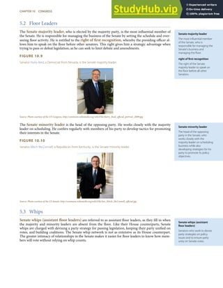 Senate majority leader
The most inﬂuential member
of the Senate, who is
responsible for managing the
Senate’s business and
managing the ﬂoor.
right of ﬁrst recognition
The right of the Senate
majority leader to speak on
the ﬂoor before all other
Senators.
Senate minority leader
The head of the opposing
party in the Senate, who
works closely with the
majority leader on scheduling
business while also
developing strategies for his
party to promote its policy
objectives.
Senate whips (assistant
ﬂoor leaders)
Senators who work to devise
party strategies on policy
issues and to ensure party
unity on Senate votes.
5.2 Floor Leaders
The Senate majority leader, who is elected by the majority party, is the most inﬂuential member of
the Senate. He is responsible for managing the business of the Senate by setting the schedule and over-
seeing ﬂoor activity. He is entitled to the right of ﬁrst recognition, whereby the presiding oﬃcer al-
lows him to speak on the ﬂoor before other senators. This right gives him a strategic advantage when
trying to pass or defeat legislation, as he can seek to limit debate and amendments.
FIGURE 10.9
Senator Harry Reid, a Democrat from Nevada, is the Senate majority leader.
Source: Photo courtesy of the US Congress, http://commons.wikimedia.org/wiki/File:Harry_Reid_oﬃcial_portrait_2009.jpg.
The Senate minority leader is the head of the opposing party. He works closely with the majority
leader on scheduling. He confers regularly with members of his party to develop tactics for promoting
their interests in the Senate.
FIGURE 10.10
Senator Mitch McConnell, a Republican from Kentucky, is the Senate minority leader.
Source: Photo courtesy of the US Senate, http://commons.wikimedia.org/wiki/File:Sen_Mitch_McConnell_oﬃcial.jpg.
5.3 Whips
Senate whips (assistant ﬂoor leaders) are referred to as assistant ﬂoor leaders, as they ﬁll in when
the majority and minority leaders are absent from the ﬂoor. Like their House counterparts, Senate
whips are charged with devising a party strategy for passing legislation, keeping their party uniﬁed on
votes, and building coalitions. The Senate whip network is not as extensive as its House counterpart.
The greater intimacy of relationships in the Senate makes it easier for ﬂoor leaders to know how mem-
bers will vote without relying on whip counts.
CHAPTER 10 CONGRESS 249
 