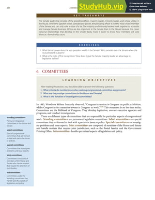 standing committees
Permanent legislative
committees in the House and
Senate.
select committees
Special congressional
committees that are formed
to deal with particular issues
or policies.
special committees
Committees that investigate
problems and issue reports.
joint committees
Committees composed of
members of the House and
Senate who handle matters
that require the attention of
both bodies.
subcommittees
Committees under the
standing committees that
handle speciﬁc aspects of
legislation and policy.
K E Y T A K E A W A Y S
The Senate leadership consists of the presiding oﬃcer, majority leader, minority leader, and whips. Unlike in
the House, where the Speaker wields considerable power, the presiding oﬃcer is not the most visible member
of the Senate and can only vote in case of a tie. The majority and minority leaders work together to schedule
and manage Senate business. Whips are less important in the Senate than in the House because the closer
personal relationships that develop in the smaller body make it easier to know how members will vote
without a formal whip count.
E X E R C I S E S
1. What formal power does the vice president wield in the Senate? Who presides over the Senate when the
vice president is absent?
2. What is the right of ﬁrst recognition? How does it give the Senate majority leader an advantage in
legislative battles?
6. COMMITTEES
L E A R N I N G O B J E C T I V E S
After reading this section, you should be able to answer the following questions:
1. What criteria do members use when seeking congressional committee assignments?
2. What are the prestige committees in the House and Senate?
3. What is the function of investigative committees?
In 1885, Woodrow Wilson famously observed, “Congress in session is Congress on public exhibition,
whilst Congress in its committee-rooms is Congress at work.”[28] This statement is no less true today.
Committees are the lifeblood of Congress. They develop legislation, oversee executive agencies and
programs, and conduct investigations.
There are diﬀerent types of committees that are responsible for particular aspects of congressional
work. Standing committees are permanent legislative committees. Select committees are special
committees that are formed to deal with a particular issue or policy. Special committees can investig-
ate problems and issue reports. Joint committees are composed of members of the House and Senate
and handle matters that require joint jurisdiction, such as the Postal Service and the Government
Printing Oﬃce. Subcommittees handle specialized aspects of legislation and policy.
250 AMERICAN GOVERNMENT AND POLITICS IN THE INFORMATION AGE VERSION 1.0.1
 