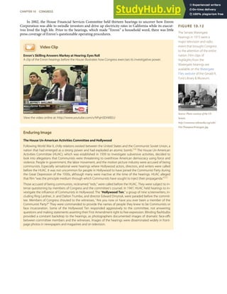 FIGURE 10.12
The Senate Watergate
hearings in 1973 were a
major television and radio
event that brought Congress
to the attention of the entire
nation. Film clips of
highlights from the
Watergate hearings are
available on the Watergate
Files website of the Gerald R.
Ford Library & Museum.
Source: Photo courtesy of the US
Senate,
http://commons.wikimedia.org/wiki/
File:ThompsonWatergate.jpg.
In 2002, the House Financial Services Committee held thirteen hearings to uncover how Enron
Corporation was able to swindle investors and drive up electricity rates in California while its execut-
ives lived the high life. Prior to the hearings, which made “Enron” a household word, there was little
press coverage of Enron’s questionable operating procedures.
Video Clip
Enron’s Skilling Answers Markey at Hearing; Eyes Roll
A clip of the Enron hearings before the House illustrates how Congress exercises its investigative power.
Enduring Image
The House Un-American Activities Committee and Hollywood
Following World War II, chilly relations existed between the United States and the Communist Soviet Union, a
nation that had emerged as a strong power and had exploded an atomic bomb.[34]
The House Un-American
Activities Committee (HUAC), which was established in 1939 to investigate subversive activities, decided to
look into allegations that Communists were threatening to overthrow American democracy using force and
violence. People in government, the labor movement, and the motion picture industry were accused of being
communists. Especially sensational were hearings where Hollywood actors, directors, and writers were called
before the HUAC. It was not uncommon for people in Hollywood to have joined the Communist Party during
the Great Depression of the 1930s, although many were inactive at the time of the hearings. HUAC alleged
that ﬁlm “was the principle medium through which Communists have sought to inject their propaganda.”[35]
Those accused of being communists, nicknamed “reds,” were called before the HUAC. They were subject to in-
tense questioning by members of Congress and the committee’s counsel. In 1947, HUAC held hearings to in-
vestigate the inﬂuence of Communists in Hollywood. The “Hollywood Ten,” a group of nine screenwriters, in-
cluding Ring Lardner, Jr. and Dalton Trumbo, and director Edward Dmytryk, were paraded before the commit-
tee. Members of Congress shouted to the witnesses, “Are you now or have you ever been a member of the
Communist Party?” They were commanded to provide the names of people they knew to be Communists or
face incarceration. Some of the Hollywood Ten responded aggressively to the committee, not answering
questions and making statements asserting their First Amendment right to free expression. Blinding ﬂashbulbs
provided a constant backdrop to the hearings, as photographers documented images of dramatic face-oﬀs
between committee members and the witnesses. Images of the hearings were disseminated widely in front-
page photos in newspapers and magazines and on television.
View the video online at: http://www.youtube.com/v/hPqH3DrWEEU
CHAPTER 10 CONGRESS 253
 