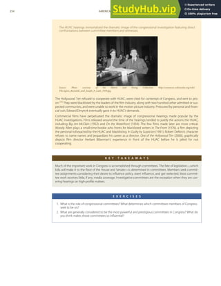 The HUAC hearings immortalized the dramatic image of the congressional investigation featuring direct
confrontations between committee members and witnesses.
Source: Photo courtesy of the Harris and Ewing Collection, http://commons.wikimedia.org/wiki/
File:Agnes_Reynolds_and_Joseph_P_Lash_1939.jpg.
The Hollywood Ten refused to cooperate with HUAC, were cited for contempt of Congress, and sent to pris-
on.[36]
They were blacklisted by the leaders of the ﬁlm industry, along with two hundred other admitted or sus-
pected communists, and were unable to work in the motion picture industry. Pressured by personal and ﬁnan-
cial ruin, Edward Dmytryk eventually gave in to HUAC’s demands.
Commercial ﬁlms have perpetuated the dramatic image of congressional hearings made popular by the
HUAC investigations. Films released around the time of the hearings tended to justify the actions the HUAC,
including Big Jim McClain (1952) and On the Waterfront (1954). The few ﬁlms made later are more critical.
Woody Allen plays a small-time bookie who fronts for blacklisted writers in The Front (1976), a ﬁlm depicting
the personal toll exacted by the HUAC and blacklisting. In Guilty by Suspicion (1991), Robert DeNiro’s character
refuses to name names and jeopardizes his career as a director. One of the Hollywood Ten (2000), graphically
depicts ﬁlm director Herbert Biberman’s experience in front of the HUAC before he is jailed for not
cooperating.
K E Y T A K E A W A Y S
Much of the important work in Congress is accomplished through committees. The fate of legislation—which
bills will make it to the ﬂoor of the House and Senate—is determined in committees. Members seek commit-
tee assignments considering their desire to inﬂuence policy, exert inﬂuence, and get reelected. Most commit-
tee work receives little, if any, media coverage. Investigative committees are the exception when they are cov-
ering hearings on high-proﬁle matters.
E X E R C I S E S
1. What is the role of congressional committees? What determines which committees members of Congress
seek to be on?
2. What are generally considered to be the most powerful and prestigious committees in Congress? What do
you think makes those committees so inﬂuential?
254 AMERICAN GOVERNMENT AND POLITICS IN THE INFORMATION AGE VERSION 1.0.1
 
