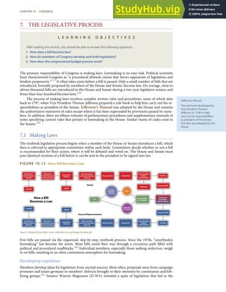 Jeﬀerson’s Manual
The rule book developed by
Vice President Thomas
Jeﬀerson in 1799 to help
carry out his responsibilities
as president of the Senate
that also was adopted by the
House.
7. THE LEGISLATIVE PROCESS
L E A R N I N G O B J E C T I V E S
After reading this section, you should be able to answer the following questions:
1. How does a bill become law?
2. How do members of Congress develop and draft legislation?
3. How does the congressional budget process work?
The primary responsibility of Congress is making laws. Lawmaking is no easy task. Political scientists
have characterized Congress as “a procedural obstacle course that favors opponents of legislation and
hinders proponents.”[37] It often takes years before a bill is passed. Only a small number of bills that are
introduced, formally proposed by members of the House and Senate, become law. On average, close to
eleven thousand bills are introduced in the House and Senate during a two-year legislative session and
fewer than four hundred become laws.[38]
The process of making laws involves complex written rules and procedures, some of which date
back to 1797, when Vice President Thomas Jeﬀerson prepared a rule book to help him carry out his re-
sponsibilities as president of the Senate. Jeﬀerson’s Manual was adopted by the House and remains
the authoritative statement of rules except where it has been superseded by provisions passed by mem-
bers. In addition, there are ﬁfteen volumes of parliamentary procedures and supplementary manuals of
notes specifying current rules that pertain to lawmaking in the House. Similar reams of codes exist in
the Senate.[39]
7.1 Making Laws
The textbook legislative process begins when a member of the House or Senate introduces a bill, which
then is referred to appropriate committees within each body. Committees decide whether or not a bill
is recommended for ﬂoor action, where it will be debated and voted on. The House and Senate must
pass identical versions of a bill before it can be sent to the president to be signed into law.
FIGURE 10.13 How a Bill Becomes a Law
Source: Adapted from http://www.cybertelecom.org/images/howlaw.gif.
Few bills are passed via the organized, step-by-step, textbook process. Since the 1970s, “unorthodox
lawmaking” has become the norm. Most bills wend their way through a circuitous path ﬁlled with
political and procedural roadblocks.[40] Individual members, especially those seeking reelection, weigh
in on bills, resulting in an often contentious atmosphere for lawmaking.
Developing Legislation
Members develop ideas for legislation from myriad sources. Most often, proposals stem from campaign
promises and issues germane to members’ districts brought to their attention by constituents and lob-
bying groups.[41] Senator Warren Magnuson (D-WA) initiated a spate of legislation that led to the
CHAPTER 10 CONGRESS 255
 